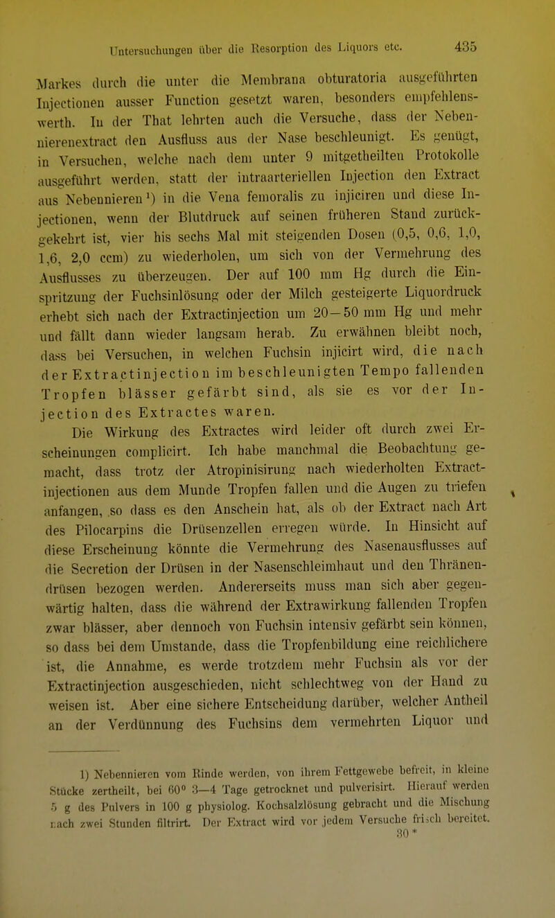 Markes durch die unter die Membrana obturatoria ausgeführten Injectionen ausser Function gesetzt waren, besonders empfehlens- werth. In der That lehrten auch die Versuche, dass der Neben- nierenextract den Ausfluss aus der Nase beschleunigt. Es genügt, in Versuchen, welche nach dem unter 9 mitgeteilten Protokolle ausgeführt werden, statt der intraarteriellen Injection den Extract aus Nebennieren1) in die Vena femoralis zu injiciren und diese In- jectionen, wenn der Blutdruck auf seinen früheren Stand zurück- gekehrt ist, vier his sechs Mal mit steigenden Dosen (0,5, 0,6, 1,0, 1,6, 2,0 ccm) zu wiederholen, um sich von der Vermehrung des Ausflusses zu überzeugen. Der auf 100 mm Hg durch die Ein- spritzung der Fuchsinlösung oder der Milch gesteigerte Liquordruck erhebt sich nach der Extractinjeetion um 20-50 mm Hg und mehr und fällt dann wieder langsam herab. Zu erwähnen bleibt noch, dass bei Versuchen, in welchen Fuchsin injicirt wird, die nach der Extractinjeetion im beschleunigten Tempo fallenden Tropfen blässer gefärbt sind, als sie es vor der In- jection des Extractes waren. Die Wirkung des Extractes wird leider oft durch zwei Er- scheinungen complicirt. Ich habe manchmal die Beobachtung ge- macht, dass trotz der Atropinisirung nach wiederholten Extract- injectionen aus dem Munde Tropfen fallen und die Augen zu triefen % anfangen, so dass es den Anschein hat, als ob der Extract nach Art des Pilocarpins die Drüsenzellen erregen würde. In Hinsicht auf diese Erscheinung könnte die Vermehrung des Nasenausflusses auf die Secretion der Drüsen in der Nasenschleimhaut und den Thränen- drüsen bezogen werden. Andererseits muss man sich aber gegen- wartig halten, dass die während der Extrawirkung fallenden Tropfen zwar blässer, aber dennoch von Fuchsin intensiv gefärbt sein können, so dass bei dem Umstände, dass die Tropfenbildung eine reichlichere ist, die Annahme, es werde trotzdem mehr Fuchsin als vor der Extractinjeetion ausgeschieden, nicht schlechtweg von der Hand zu weisen ist. Aber eine sichere Entscheidung darüber, welcher Antheil an der Verdünnung des Fuchsins dem vermehrten Liquor und 1) Nebennieren vom Rinde werden, von ihrem Fettgewebe befreit, in kleine Stücke zertheilt, bei 60° 3—4 Tage getrocknet und pulverisirt. Hierauf werden 5 g des Pulvers in 100 g pbysiolog. Kochsalzlösung gebracht und die Mischung i:ach zwei Stunden filtrirt Der Extract wird vor jedem Versuche frisch bereitet. 30*