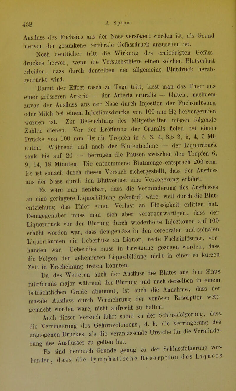 Ausfluss des Fuchsins aus der Nase verzögert worden ist, als Grund hiervon der gesunkene cerebrale Gefässdruck anzusehen ist. Noch deutlicher tritt die Wirkung des erniedrigten Gefäss- druckes hervor, wenn die Versuchsthiere einen solchen Blutverlust erleiden, dass durch denselben der allgemeine Blutdruck herab- gedrückt wird. Damit der Effect rasch zu Tage tritt, lässt man das Thier aus einer grösseren Arterie — der Arteria cruralis — bluten, nachdem zuvor der Ausfluss aus der Nase durch Injection der Fuchsinlösung oder Milch bei einem Injectionsdrucke von 100 mm Hg hervorgerufen worden ist. Zur Beleuchtung des Mitgetheilten mögen folgende Zahlen dienen. Vor der Eröffnung der Cruralis fielen bei einem Drucke von 100 mm Hg die Tropfen in 3, 3, 4, 3,5 3, 5, 4, 5 Mi- nuten. Während und nach der Blutentnahme — der Liquordruck sank bis auf 20 — betrugen die Pausen zwischen den Tropfen 6, 9, 14, 18 Minuten. Die entnommene Blutmenge entsprach 200 ccm. Es ist sonach durch diesen Versuch sichergestellt, dass der Ausfluss aus der Nase durch den Blutverlust eine Verzögerung erfährt. Es wäre nun denkbar, dass die Verminderung des Ausflusses an eine geringere Liquorbildung geknüpft wäre, weil durch die Blut- entziehung das Thier einen Verlust an Flüssigkeit erlitten hat. Demgegenüber muss man sich aber vergegenwärtigen, dass der Liquordruck vor der Blutung durch wiederholte Injectionen auf 100 erhöht worden war, dass demgemäss in den cerebralen und spinalen Liquorräumen ein Uebertiuss an Liquor, recte Fuchsinlösung, vor- handen war. Ueberdies muss in Erwägung gezogen werden, dass die Folgen der gehemmten Liquorbildung nicht in einer so kurzen Zeit in Erscheinung treten könnten. Da des Weiteren auch der Ausfluss des Blutes aus dem Sinus fulciformis major während der Blutung und nach derselben in einem beträchtlichen Grade abnimmt, ist auch die Annahme, dass der masale Ausfluss durch Vermehrung der venösen Resorption wett- gemacht worden wäre, nicht aufrecht zu halten. Auch dieser Versuch führt somit zu der Schlussfolgeruug, dass die Verringerung des Gehirnvolumens, d. h. die Verringerung des angiogenen Druckes, als die veranlassende Ursache für die Verminde- rung des Ausflusses zu gelten hat. Es sind demnach Gründe genug zu der Schlussfolgerung vor- handen, dass die lymphatische Resorption des Liquors