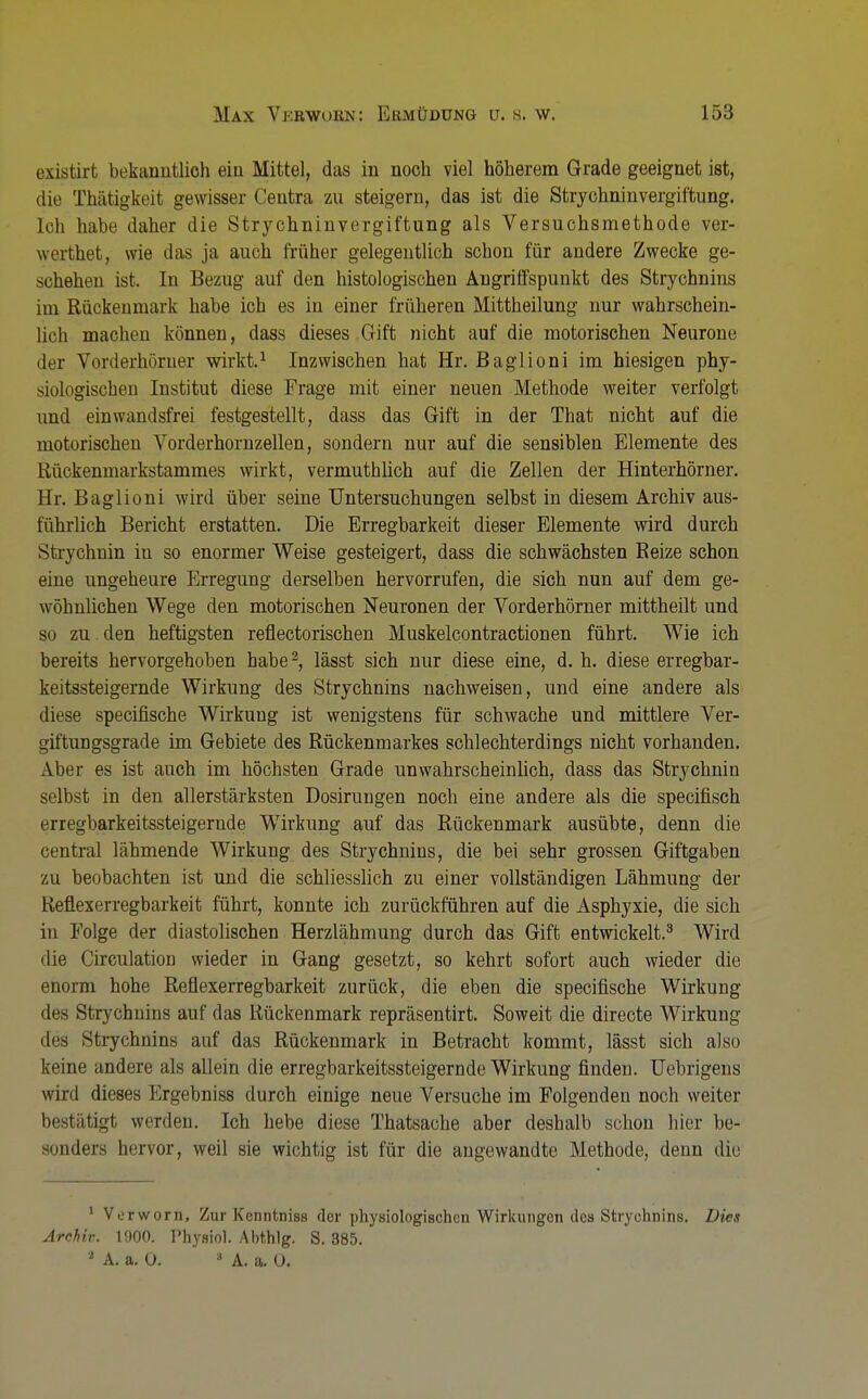 axistirt bekanntlich ein Mittel, das in noch viel höherem Grade geeignet ist, die Thätigkoit gewisser Centra zu steigern, das ist die Strychninvergiftung. [oh habe daher die Strychninvergiftung als Versuchsmethode ver- werthet, wie das ja auch früher gelegentlich schon für andere Zwecke ge- schehen ist. In Bezug auf den histologischen Angriffspunkt des Strychnins im Rückenmark habe ich es in einer früheren Mittheilung nur wahrschein- lich machen können, dass dieses Grift nicht auf die motorischen Neurone der Vorderhörner wirkt.1 Inzwischen hat Hr. Baglioni im hiesigen phy- siologischen Institut diese Frage mit einer neuen Methode weiter verfolgt und ein wandsfrei festgestellt, dass das Gift in der That nicht auf die motorischen Vorderhornzellen, sondern nur auf die sensiblen Elemente des Rückenmarkstammes wirkt, vermuthlich auf die Zellen der Hinterhörner. Hr. Baglioni wird über seine Untersuchungen seihst in diesem Archiv aus- führlich Bericht erstatten. Die Erregbarkeit dieser Elemente wird durch Strychnin in so enormer Weise gesteigert, dass die schwächsten Beize schon eine ungeheure Erregung derselben hervorrufen, die sich nun auf dem ge- wöhnlichen Wege den motorischen Neuronen der Vorderhörner mittheilt und so zu. den heftigsten reflectorischen Muskelcontractionen führt. Wie ich bereits hervorgehoben habe3, lässt sich nur diese eine, d. h. diese erregbar- keitssteigernde Wirkung des Strychnins nachweisen, und eine andere als diese specifische Wirkung ist wenigstens für schwache und mittlere Ver- giftungsgrade im Gebiete des Rückenmarkes schlechterdings nicht vorhanden. Aber es ist auch im höchsten Grade unwahrscheinlich, dass das Strychnin selbst in den allerstärksten Dosirungen noch eine andere als die specifisch erregbarkeitssteigernde Wirkung auf das Rückenmark ausübte, denn die central lähmende Wirkung des Strychnins, die bei sehr grossen Giftgaben zu beobachten ist und die schliesslich zu einer vollständigen Lähmung der Reflexerregbarkeit führt, konnte ich zurückführen auf die Asphyxie, die sich in Folge der diastolischen Herzlähmung durch das Gift entwickelt.3 Wird die Circulation wieder in Gang gesetzt, so kehrt sofort auch wieder die enorm hohe Reflexerregbarkeit zurück, die eben die specifische Wirkung des Strychnins auf das Rückenmark repräsentirt. Soweit die directe Wirkung des Strychnins auf das Rückenmark in Betracht kommt, lässt sich also keine andere als allein die erregbarkeitssteigernde Wirkung finden. Uebrigens wird dieses Ergebniss durch einige neue Versuche im Folgenden noch weiter bestätigt werden. Ich hebe diese Thatsache aber deshalb schon hier be- sonders hervor, weil sie wichtig ist für die angewandte Methode, denn die 1 Verworn, Zur Kenntniss der physiologischen Wirkungen des Strychnins. Dies Archiv. 1900. Physiol. Abthlg. S. 385. J A. a. Ü. 8 A. a. 0.