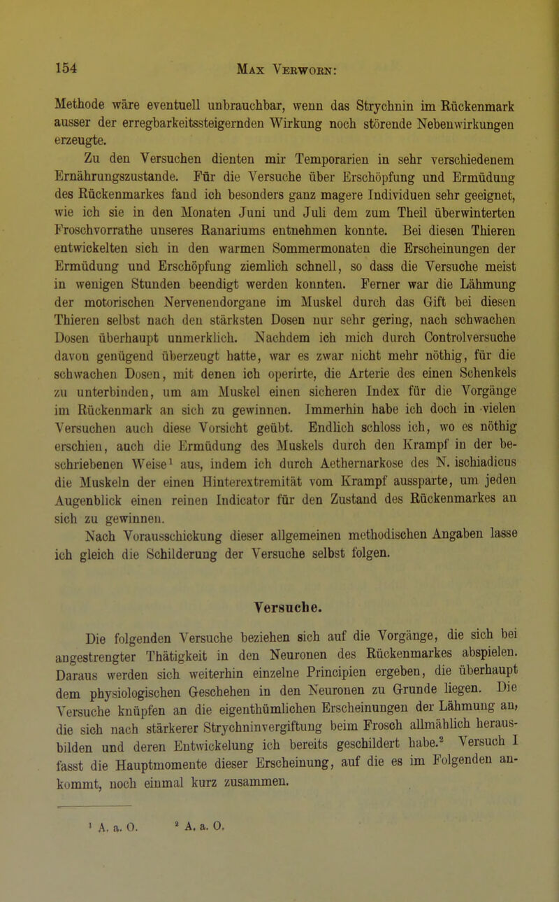 Methode wäre eventuell unbrauchbar, wenn das Strychnin im Rückenmark ausser der erregbarkeitssteigernden Wirkung noch störende Nebenwirkungen erzeugte. Zu den Versuchen dienten mir Temporarien in sehr verschiedenem Ernährungszustande. Für die Versuche über Erschöpfung und Ermüdung des Rückenmarkes fand ich besonders ganz magere Individuen sehr geeignet, wie ich sie in den Monaten Juni und Juli dem zum Theil überwinterten Froschvorrathe unseres Ranariums entnehmen konnte. Bei diesen Thieren entwickelten sich in den warmen Sommermonaten die Erscheinungen der Ermüdung und Erschöpfung ziemlich schnell, so dass die Versuche meist in wenigen Stunden beendigt werden konnten. Ferner war die Lähmung der motorischen Nervenendorgane im Muskel durch das Gift bei diesen Thieren selbst nach den stärksten Dosen nur sehr gering, nach schwachen Dosen überhaupt unmerklich. Nachdem ich mich durch Controlversuche davon genügend überzeugt hatte, war es zwar nicht mehr nöthig, für die schwachen Dosen, mit denen ich operirte, die Arterie des einen Schenkels zu unterbinden, um am Muskel einen sicheren Index für die Vorgänge im Rückenmark an sich zu gewinnen. Immerhin habe ich doch in vielen Versuchen auch diese Vorsicht geübt. Endlich schloss ich, wo es nöthig erschien, auch die Ermüdung des Muskels durch den Krampf in der be- schriebenen Weise1 aus, indem ich durch Aethernarkose des N. ischiadicus die Muskeln der einen Hinterextremität vom Krampf aussparte, um jeden Augenblick einen reinen Indicator für den Zustand des Rückenmarkes an sich zu gewinnen. Nach Vorausschickung dieser allgemeinen methodischen Angaben lasse ich gleich die Schilderung der Versuche selbst folgen. Versuche. Die folgenden Versuche beziehen sich auf die Vorgänge, die sich bei angestrengter Thätigkeit in den Neuronen des Rückenmarkes abspielen. Daraus werden sich weiterhin einzelne Principien ergeben, die überhaupt dem physiologischen Geschehen in den Neuronen zu Grunde liegen. Die Versuche knüpfen an die eigenthümlichen Erscheinungen der Lähmung an, die sich nach stärkerer Strychninvergiftung beim Frosch allmählich heraus- bilden und deren Entwicklung ich bereits geschildert habe.2 Versuch I fasst die Hauptmomente dieser Erscheinung, auf die es im Folgenden an- kommt, noch einmal kurz zusammen.