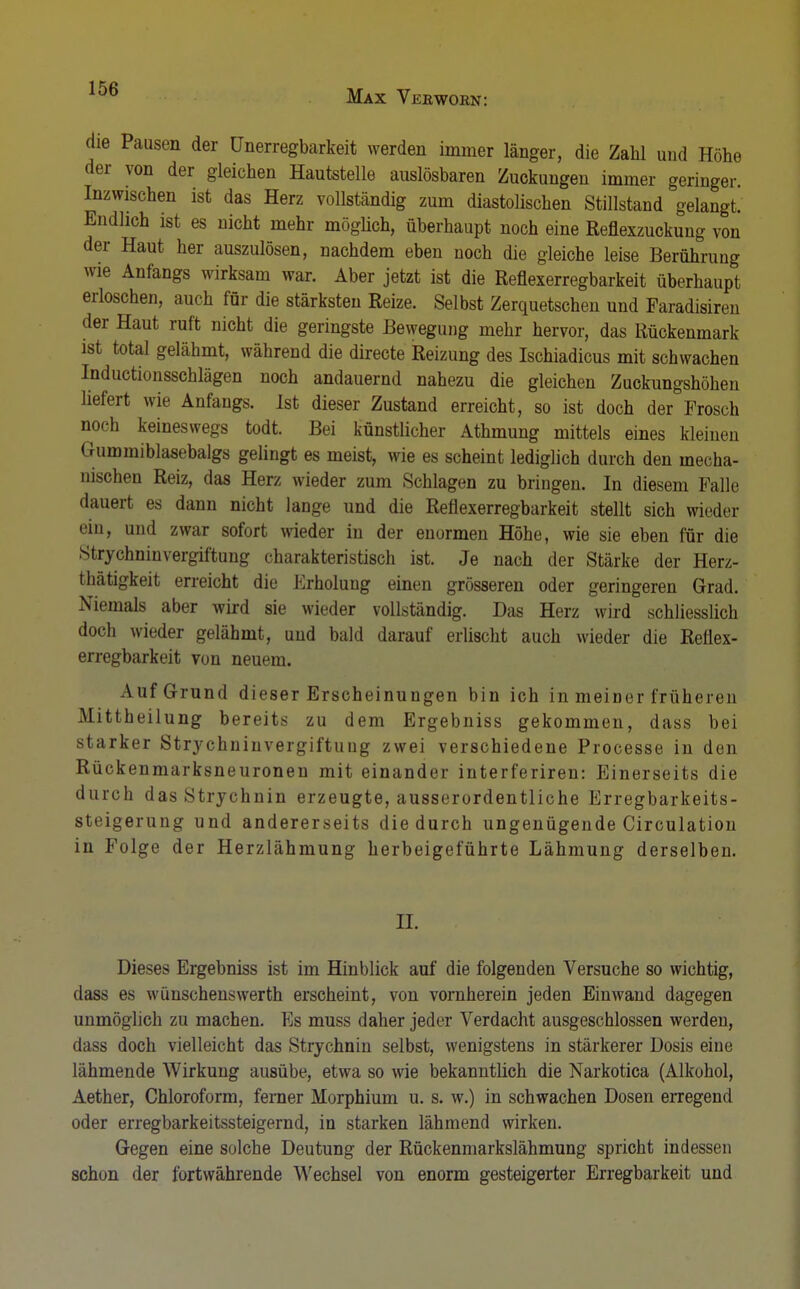 die Pausen der Unerregbarkeit werden immer länger, die Zahl und Höhe der von der gleichen Hautstelle auslösbaren Zuckungen immer geringer. Inzwischen ist das Herz vollständig zum diastolischen Stillstand gelangt. Endlich ist es nicht mehr möglich, überhaupt noch eine Reflexzuckung von der Haut her auszulösen, nachdem eben noch die gleiche leise Berührung wie Anfangs wirksam war. Aber jetzt ist die Reflexerregbarkeit überhaupt erloschen, auch für die stärksten Reize. Selbst Zerquetschen und Faradisiren der Haut ruft nicht die geringste Bewegung mehr hervor, das Rückenmark ist total gelähmt, während die directe Reizung des Ischiadicus mit schwachen Inductionsschlägen noch andauernd nahezu die gleichen Zuckungshöhen liefert wie Anfangs. Ist dieser Zustand erreicht, so ist doch der Frosch noch keineswegs todt. Bei künstlicher Athmung mittels eines kleinen Gummiblasebalgs gelingt es meist, wie es scheint lediglich durch den mecha- nischen Reiz, das Herz wieder zum Schlagen zu bringen. In diesem Falle dauert es dann nicht lange und die Reflexerregbarkeit stellt sich wieder ein, und zwar sofort wieder in der enormen Höhe, wie sie eben für die Strychninvergiftung charakteristisch ist. Je nach der Stärke der Herz- thätigkeit erreicht die Erholung einen grösseren oder geringeren Grad. Niemals aber wird sie wieder vollständig. Das Herz wird schliesslich doch wieder gelähmt, und bald darauf erlischt auch wieder die Reflex- erregbarkeit von neuem. Auf Grund dieser Erscheinungen bin ich in meiner früheren Mittheilung bereits zu dem Ergebniss gekommen, dass bei starker Strychninvergiftung zwei verschiedene Processe in den Rückenmarksneuronen mit einander interferiren: Einerseits die durch dasStrychnin erzeugte, ausserordentliche Erregbarkeits- steigerung und andererseits die durch ungenügende Circulation in Folge der Herzlähmung herbeigeführte Lähmung derselben. II. Dieses Ergebniss ist im Hinblick auf die folgenden Versuche so wichtig, dass es wünschenswerth erscheint, von vornherein jeden Einwand dagegen unmöglich zu machen. Es muss daher jeder Verdacht ausgeschlossen werden, dass doch vielleicht das Strychnin selbst, wenigstens in stärkerer Dosis eine lähmende Wirkung ausübe, etwa so wie bekanntlich die Narkotica (Alkohol, Aether, Chloroform, ferner Morphium u. s. w.) in schwachen Dosen erregend oder erregbarkeitssteigernd, in starken lähmend wirken. Gegen eine solche Deutung der Rückenmarkslähmung spricht indessen schon der fortwährende Wechsel von enorm gesteigerter Erregbarkeit und