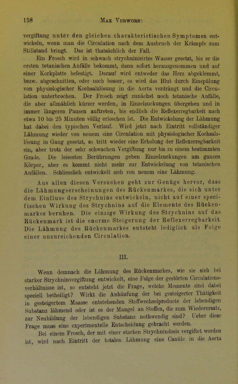 Vergiftung unter den gleichen charakteristischen Symptomen ent- wickeln, wenn man die Circulation nach dem Ausbruch der Krämpfe zum Stillstand bringt. Das ist thatsächlich der Fall. Ein Frosch wird in schwach strychninisirtes Wasser gesetzt, bis er die ersten tetanischen Anfälle bekommt, dann sofort herausgenommen und auf einer Korkplatte befestigt. Darauf wird entweder das Herz abgeklemmt, bezw. abgeschnitten, oder noch besser, es wird das Blut durch Einspülung von physiologischer Kochsalzlösung in die Aorta verdrängt und die Circu- lation unterbrochen. Der Frosch zeigt zunächst noch tetanische Anfälle, die aber allmählich kürzer werden, in Einzelzuckungen übergehen und in immer längeren Pausen auftreten, bis endlich die Refiexerregbarkeit nach etwa 10 bis 25 Minuten völlig erloschen ist. Die Entwickelung der Lähmung hat dabei den typischen Verlauf. Wird jetzt nach Eintritt vollständiger Lähmung wieder von neuem eine Circulation mit physiologischer Kochsalz- lösung in Gang gesetzt, so tritt wieder eine Erholung der Refiexerregbarkeit ein, aber trotz der sehr schwachen Vergiftung nur bis zu einem bestimmten Grade. Die leisesten Berührungen geben Einzelzuckungen am ganzen Körper, aber es kommt nicht mehr zur Entwickelung von tetanischen Anfällen. Schliesslich entwickelt sich von neuem eine Lähmung. Aus allen diesen Versuchen geht zur Genüge hervor, dass die Lähmungserscheinungen des Rückenmarkes, die sich unter dem Einfluss des Strychnins entwickeln, nicht auf einer speci- fischen Wirkung des Strychnins auf die Elemente des Rücken- markes beruhen. Die einzige Wirkung des Strychnins auf das Rückenmark ist die enorme Steigerung der Reflexerregbarkeit. Die Lähmung des Rückenmarkes entsteht lediglich als Folge einer unzureichenden Circulation. III. Wenn demnach die Lähmung des Rückenmarkes, wie sie sich bei starker Strychninvergiftung entwickelt, eine Folge der gestörten Circulations- verhältnisse ist, so entsteht jetzt die Frage, welche Momente sind dabei speciell betheiligt? Wirkt die Anhäufung der bei gesteigerter Thätigkeit in gesteigertem Maasse entstehenden Stoffwechselproducte der lebendigen Substanz lähmend oder ist es der Mangel an Stoffen, die zum Wiederersatz, zur Neubildung der lebendigen Substanz nothwendig sind? Ueber diese Frage muss eine experimentelle Entscheidung gebracht werden. Bei einem Frosch, der mit einer starken Strychnindosis vergiftet worden ist, wird nach Eintritt der totalen Lähmung eine durale in die Aorta