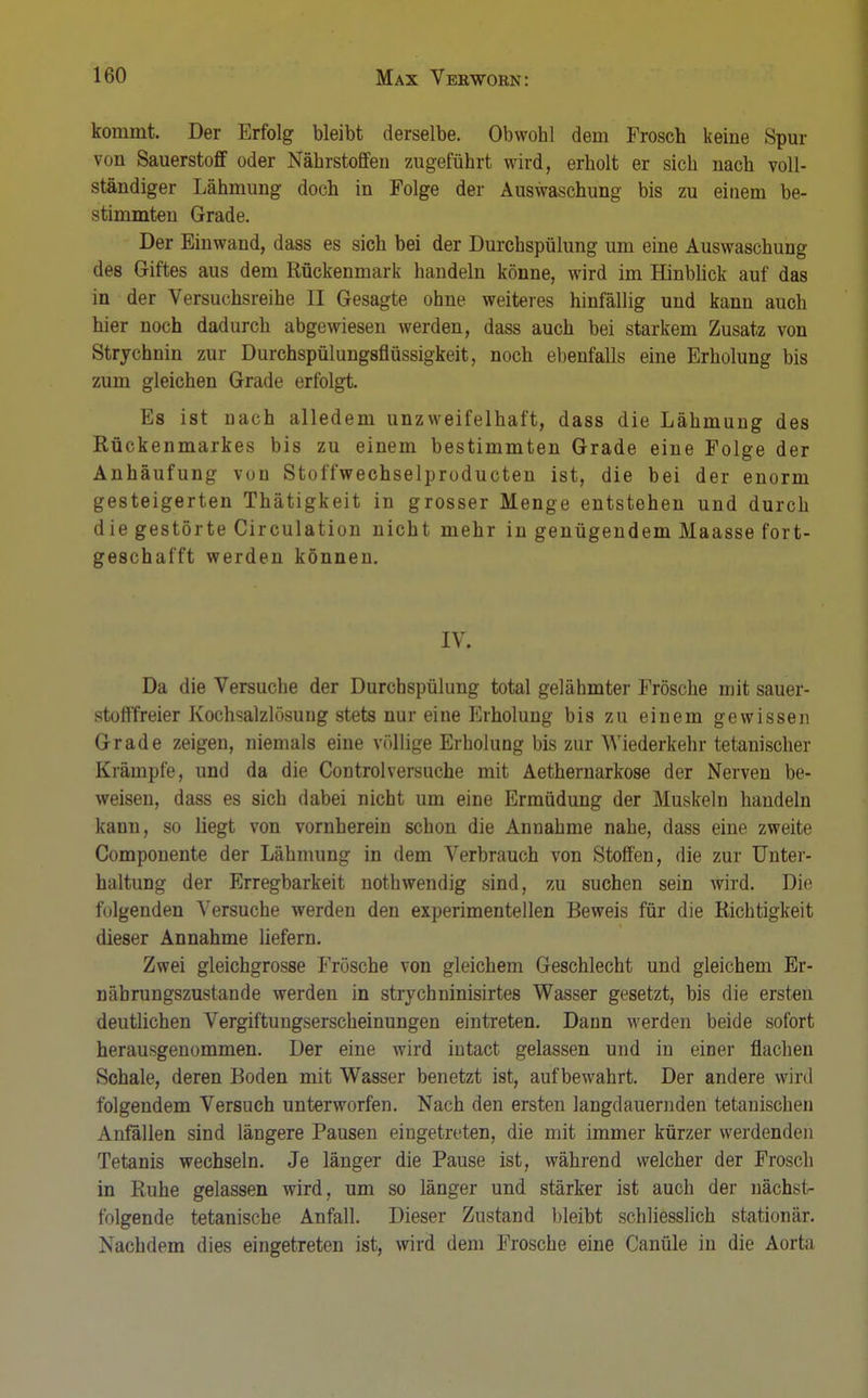 kommt. Der Erfolg bleibt derselbe. Obwohl dem Frosch keine Spur von Sauerstoff oder Nährstoffen zugeführt wird, erholt er sich nach voll- ständiger Lähmung doch in Folge der Auswaschung bis zu einem be- stimmten Grade. Der Einwand, dass es sich bei der Durchspülung um eine Auswaschung des Giftes aus dem Rückenmark handeln könne, wird im Hinblick auf das in der Versuchsreihe II Gesagte ohne weiteres hinfällig und kann auch hier noch dadurch abgewiesen werden, dass auch bei starkem Zusatz von Strychnin zur Durchspülungsflüssigkeit, noch ebenfalls eine Erholung bis zum gleichen Grade erfolgt. Es ist nach alledem unzweifelhaft, dass die Lähmung des Rückenmarkes bis zu einem bestimmten Grade eine Folge der Anhäufung von Stoffwechselproducten ist, die bei der enorm gesteigerten Thätigkeit in grosser Menge entstehen und durch die gestörte Circulation nicht mehr in genügendem Maasse fort- geschafft werden können. IV. Da die Versuche der Durchspülung total gelähmter Frösche mit sauer- stofffreier Kochsalzlösung stets nur eine Erholung bis zu einem gewissen Grade zeigen, niemals eine völlige Erholung bis zur Wiederkehr tetanischer Krämpfe, und da die Controlversuche mit Aethernarkose der Nerven be- weisen, dass es sich dabei nicht um eine Ermüdung der Muskeln handeln kann, so liegt von vornherein schon die Annahme nahe, dass eine zweite Componente der Lähmung in dem Verbrauch von Stoffen, die zur Unter- haltung der Erregbarkeit nothwendig sind, zu suchen sein wird. Die folgenden Versuche werden den experimentellen Beweis für die Richtigkeit dieser Annahme liefern. Zwei gleichgrosse Frösche von gleichem Geschlecht und gleichem Er- nährungszustände werden in strycbninisirtes Wasser gesetzt, bis die ersten deutlichen Vergiftungserscheinungen eintreten. Dann werden beide sofort herausgenommen. Der eine wird intact gelassen und in einer flachen Schale, deren Boden mit Wasser benetzt ist, aufbewahrt. Der andere wird folgendem Versuch unterworfen. Nach den ersten langdauernden tetanischen Anfällen sind längere Pausen eingetreten, die mit immer kürzer werdenden Tetanis wechseln. Je länger die Pause ist, während welcher der Frosch in Ruhe gelassen wird, um so länger und stärker ist auch der nächst- folgende tetanische Anfall. Dieser Zustand bleibt schliesslich stationär. Nachdem dies eingetreten ist, wird dem Frosche eine Canüle in die Aorta