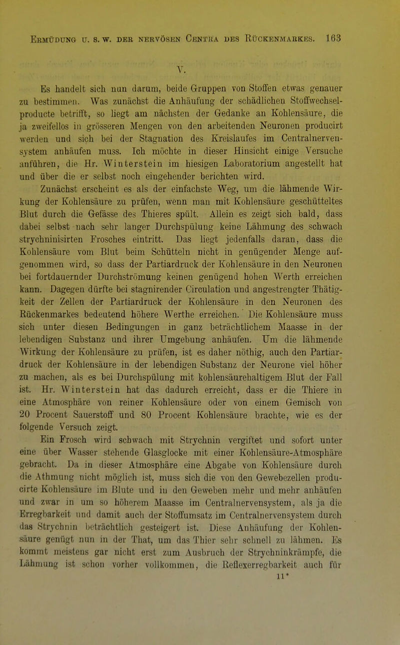 V. Es handelt sich mm darum, beide Gruppen von Stollen etwas genauer 7Ai bestimmen. Was zunächst die Anhäufung der schädlichen Stoffwechsel- producte betrifft, so liegt am nächsten der Gedanke an Kohlensäure, die ja zweifellos in grösseren Mengen von den arbeitenden Neuronen producirt werden und sich bei der Stagnation des Kreislaufes im Centralnerven- -\stem anhäufen muss. Ich möchte in dieser Hinsicht einige Versuche anführen, die Hr. Wiuterstein im hiesigen Laboratorium angestellt hat und über die er selbst noch eingehender berichten wird. Zunächst erscheint es als der einfachste Weg, um die lähmende Wir- kung der Kohlensäure zu prüfen, wenn man mit Kohlensäure geschütteltes Blut durch die Gefässe des Thieres spült. Allein es zeigt sich bald, dass dabei selbst nach sehr langer Durchspülung keine Lähmung des schwach strychninisirten Frosches eintritt. Das liegt jedenfalls daran, dass die Kohlensäure vom Blut beim Schütteln nicht in genügender Menge auf- genommen wird, so dass der Partiardruck der Kohlensäure in den Neuronen bei fortdauernder Durchströmung keinen genügend hohen Werth erreichen kann. Dagegen dürfte bei stagnirender Circulation und angestrengter Thätig- keit der Zellen der Partiardruck der Kohlensäure in den Neuronen des Rückenmarkes bedeutend höhere Werthe erreichen. Die Kohlensäure muss sich unter diesen Bedingungen in ganz beträchtlichem Maasse in der lebendigen Substanz und ihrer Umgebung anhäufen. Um die lähmende Wirkung der Kohlensäure zu prüfen, ist es daher nöthig, auch den Partiar- druck der Kohlensäure in der lebendigen Substanz der Neurone viel höher zu machen, als es bei Durchspülung mit kohlensäurehaltigem Blut der Fall ist. Hr. Winterstein hat das dadurch erreicht, dass er die Thiere in eine Atmosphäre von reiner Kohlensäure oder von einem Gemisch von 20 Procent Sauerstoff und 80 Procent Kohlensäure brachte, wie es der folgende Versuch zeigt. Ein Frosch wird schwach mit Strychnin vergiftet und sofort unter eine über Wasser stehende Glasglocke mit einer Kohlensäure-Atmosphäre gebracht. Da in dieser Atmosphäre eine Abgabe von Kohlensäure durch die Athmung nicht möglich ist, muss sich die von den Gewebezellen produ- cirte Kohlensäure im Blute und iu den Geweben mehr und mehr anhäufen und zwar in um so höherem Maasse im Centralnervensystem, als ja die Erregbarkeit und damit auch der Stoffumsatz im Centrainervensystem durch das Strychnin beträchtlich gesteigert ist. Diese Anhäufung der Kohlen- säure genügt nun in der That, um das Thier sehr schnell zu lähmen. Es kommt meistens gar nicht erst zum Ausbruch der Strychninkrämpfe, die Lähmung ist schon vorher vollkommen, die Reflexerregbarkeit auch für u*