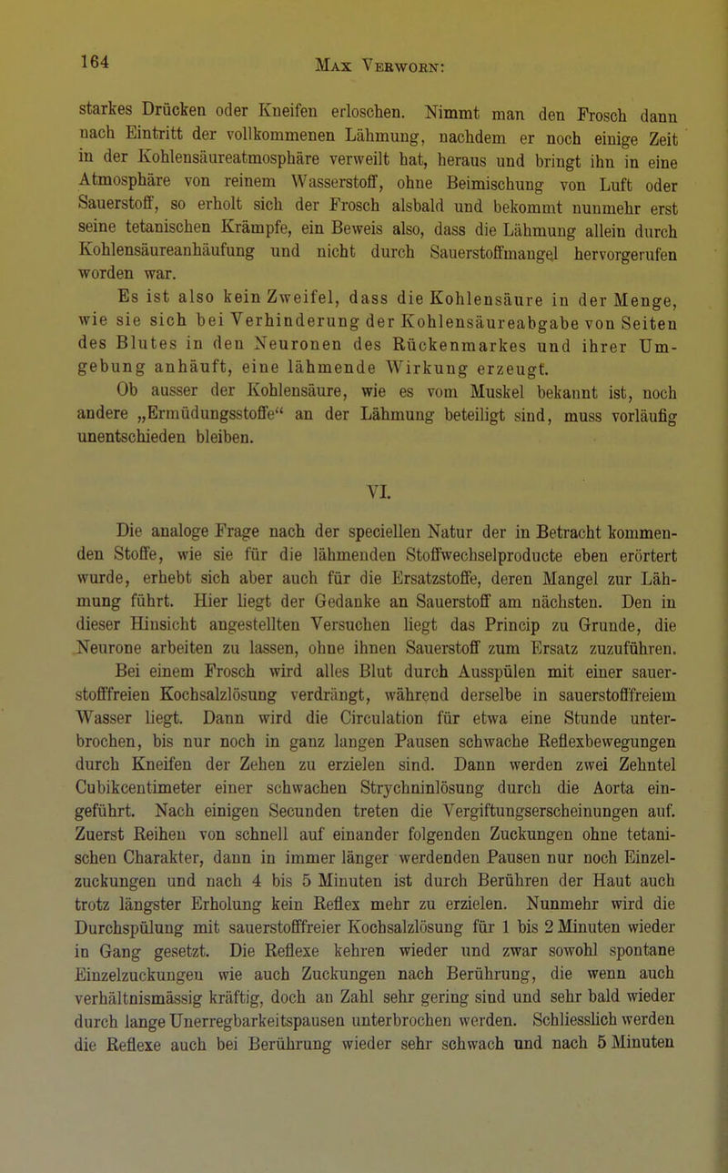 starkes Drücken oder Kneifen erloschen. Nimmt man den Frosch dann nach Eintritt der vollkommenen Lähmung, nachdem er noch einige Zeit in der Kohlensäureatmosphäre verweilt hat, heraus und bringt ihn in eine Atmosphäre von reinem Wasserstoff, ohne Beimischung von Luft oder Sauerstoff, so erholt sich der Frosch alsbald und bekommt nunmehr erst seine tetanischen Krämpfe, ein Beweis also, dass die Lähmung allein durch Kohlensäureanhäufung und nicht durch Sauerstoffmangel hervorgerufen worden war. Es ist also kein Zweifel, dass die Kohlensäure in der Menge, wie sie sich bei Verhinderung der Kohlensäureabgabe von Seiten des Blutes in den Neuronen des Rückenmarkes und ihrer Um- gebung anhäuft, eine lähmende Wirkung erzeugt. Ob ausser der Kohlensäure, wie es vom Muskel bekannt ist, noch andere „Ermüdungsstoffe an der Lähmung beteiligt sind, muss vorläufig unentschieden bleiben. VL Die analoge Frage nach der speciellen Natur der in Betracht kommen- den Stoffe, wie sie für die lähmenden Stoffwechselproducte eben erörtert wurde, erhebt sich aber auch für die Ersatzstoffe, deren Mangel zur Läh- mung führt. Hier liegt der Gedanke an Sauerstoff am nächsten. Den in dieser Hinsicht angestellten Versuchen liegt das Princip zu Grunde, die Neurone arbeiten zu lassen, ohne ihnen Sauerstoff zum Ersatz zuzuführen. Bei einem Frosch wird alles Blut durch Ausspülen mit einer sauer- stofffreien Kochsalzlösung verdrängt, während derselbe in sauerstofffreiem Wasser liegt. Dann wird die Circulation für etwa eine Stunde unter- brochen, bis nur noch in ganz langen Pausen schwache Reflexbewegungen durch Kneifen der Zehen zu erzielen sind. Dann werden zwei Zehntel Cubikcentimeter einer schwachen Strychninlösung durch die Aorta ein- geführt. Nach einigen Secunden treten die Vergiftungserscheinungen auf. Zuerst Reihen von schnell auf einander folgenden Zuckungen ohne tetani- schen Charakter, dann in immer länger werdenden Pausen nur noch Einzel- zuckungen und nach 4 bis 5 Minuten ist durch Berühren der Haut auch trotz längster Erholung kein Reflex mehr zu erzielen. Nunmehr wird die Durchspülung mit sauerstofffreier Kochsalzlösung für 1 bis 2 Minuten wieder in Gang gesetzt. Die Reflexe kehren wieder und zwar sowohl spontane Einzelzuckungen wie auch Zuckungen nach Berührung, die wenn auch verhältnismässig kräftig, doch an Zahl sehr gering sind und sehr bald wieder durch lange Unerregbarkeitspausen unterbrochen werden. Schliesslich werden die Reflexe auch bei Berührung wieder sehr schwach und nach 5 Minuten