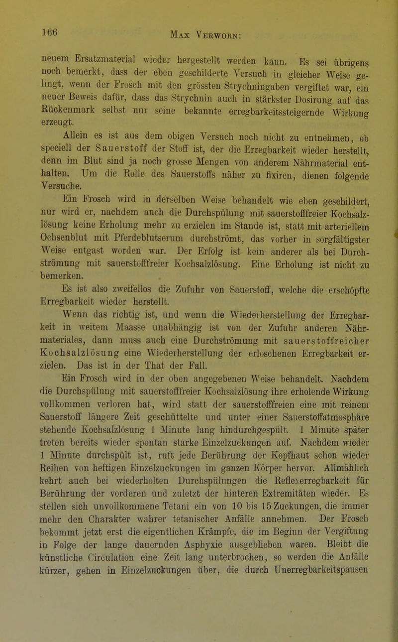 neuem Ersatzmaterial wieder hergestellt werden kann. Es sei übrigens noch bemerkt, dass der eben geschilderte Versuch in gleicher Weise ge- lingt, wenn der Frosch mit den grössten Strychniugaben vergiftet war, ein neuer Beweis dafür, dass das Strychnin auch in stärkster Dosirung auf das Rückenmark selbst nur seine bekannte erregbarkeitssteigernde Wirkung erzeugt. Allein es ist aus dem obigen Versuch noch nicht zu entnehmen, ob speciell der Sauerstoff der Stoff ist, der die Erregbarkeit wieder herstellt, denn im Blut sind ja noch grosse Mengen von anderem Nährmaterial ent- halten. Um die Rolle des Sauerstoffs näher zu fixiren, dienen folgende Versuche. Ein Frosch wird in derselben Weise behandelt wie eben geschildert, nur wird er, nachdem auch die Durchspülung mit Sauerstoff freier Kochsalz- lösung keine Erholung mehr zu erzielen im Stande ist, statt mit arteriellem Ochsenblut mit Pferdeblutserum durchströmt, das vorher in sorgfältigster Weise entgast worden war. Der Erfolg ist kein anderer als bei Durch- strömung mit sauerstofffreier Kochsalzlösung. Eine Erholung ist nicht zu bemerken. Es ist also zweifellos die Zufuhr von Sauerstoff, welche die erschöpfte Erregbarkeit wieder herstellt. Wenn das richtig ist, und wenn die Wiederherstellung der Erregbar- keit in weitem Maasse unabhängig ist von der Zufuhr anderen Nähr- materiales, dann muss auch eine Durchströmung mit sauerstoffreicher Kochsalzlösung eine Wiederherstellung der erloschenen Erregbarkeit er- zielen. Das ist in der That der Fall. Ein Frosch wird in der oben angegebenen Weise behandelt. Nachdem die Durchspüluug mit sauerstofffreier Kochsalzlösung ihre erholende Wirkung vollkommen verloren hat, wird statt der sauerstofffreien eine mit reinem Sauerstoff längere Zeit geschüttelte und unter einer Sauerstoffatmosphäre stehende Kochsalzlösung 1 Minute lang hindurchgespült. 1 Minute später treten bereits wieder spontan starke Einzelzuckungen auf. Nachdem wieder 1 Minute durchspült ist, ruft jede Berührung der Kopfhaut schon wieder Reihen von heftigen Einzelzuckungen im ganzen Körper hervor. Allmählich kehrt auch bei wiederholten Durchspülungen die Refle.xerregbarkeit für Berührung der vorderen und zuletzt der hinteren Extremitäten wieder. Es stellen sich unvollkommene Tetani ein von 10 bis 15 Zuckungen, die immer mehr den Charakter wahrer tetanischer Anfälle annehmen. Der Frosch bekommt jetzt erst die eigentlichen Krämpfe, die im Beginn der Vergiftung in Folge der lange dauernden Asphyxie ausgeblieben waren. Bleibt die künstliche Circulation eine Zeit lang unterbrochen, so werden die Anfälle kürzer, gehen in Einzelzuckungen über, die durch Unerregbarkeitspausen