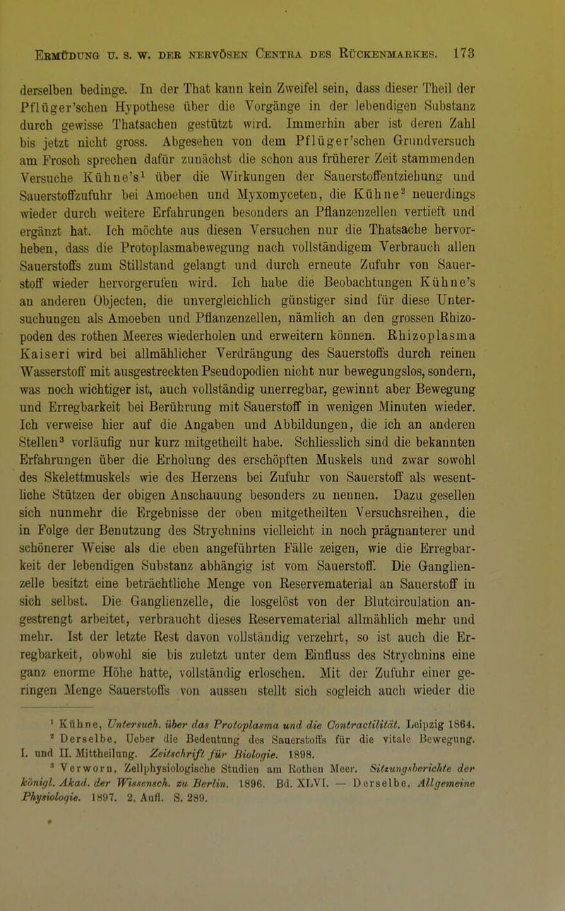 derselben bedinge. In der That kann kein Zweifel sein, dass dieser Theil der Pt'lüger'sehen Hypothese über die Vorgänge in der lebendigen Substanz durch gewisse Thatsachen gestützt wird. Immerhin aber ist deren Zahl bis jetzt nicht gross. Abgesehen von dem Pflüger'schen Grundversuch am Frosch sprechen dafür zunächst die schou aus früherer Zeit stammenden Versuche Kühne's1 über die Wirkungen der Sauerstoffentziebung und Sauerstoffzufuhr bei Amoeben und Myxomyceten, die Kühne2 neuerdings wieder durch weitere Erfahrungen besonders an Pflanzenzelleu vertieft und ergänzt hat. Ich möchte aus diesen Versuchen nur die Thatsache hervor- heben, dass die Protoplasmabewegung nach vollständigem Verbrauch allen Sauerstoffs zum Stillstand gelangt und durch erneute Zufuhr von Sauer- stoff wieder hervorgerufen wird. Ich habe die Beobachtungen Kühne's an anderen Objecten, die unvergleichlich günstiger sind für diese Unter- suchungen als Amoeben und Pflanzenzellen, nämlich an den grossen Rhizo- poden des rothen Meeres wiederholen und erweitern können. Rhizoplasma Kaiseri wird bei allmählicher Verdrängung des Sauerstoffs durch reinen Wasserstoff mit ausgestreckten Pseudopodien nicht nur bewegungslos, sondern, was noch wichtiger ist, auch vollständig unerregbar, gewinnt aber Bewegung und Erregbarkeit bei Berührung mit Sauerstoff in wenigen Minuten wieder. Ich verweise hier auf die Angaben und Abbildungen, die ich an anderen Stellen3 vorläufig nur kurz mitgetheilt habe. Schliesslich sind die bekannten Erfahrungen über die Erholung des erschöpften Muskels und zwar sowohl des Skelettmuskels wie des Herzens bei Zufuhr von Sauerstoff als wesent- liche Stützen der obigen Anschauung besonders zu nennen. Dazu gesellen sich nunmehr die Ergebnisse der oben mitgetheilten Versuchsreihen, die in Folge der Benutzung des Strychnins vielleicht in noch prägnanterer und schönerer Weise als die eben angeführten Fälle zeigen, wie die Erregbar- keit der lebendigen Substanz abhängig ist vom Sauerstoff. Die Ganglien- zelle besitzt eine beträchtliche Menge von Reservematerial an Sauerstoff in sich selbst. Die Ganglienzelle, die losgelöst von der Blutcirculation an- gestrengt arbeitet, verbraucht dieses Reservematerial allmählich mehr und mehr. Ist der letzte Rest davon vollständig verzehrt, so ist auch die Er- regbarkeit, obwohl sie bis zuletzt unter dem Einfluss des Strychnins eine ganz enorme Höhe hatte, vollständig erloschen. Mit der Zufuhr einer ge- ringen Menge Sauerstoffs von aussen stellt sich sogleich auch wieder die 1 Kühne, Untersuch, über das Protoplasma und die Contractilität. Leipzig 1864. * Derselbe, Ueber die Bedeutung des Sauerstoffs für die vitale Bewegung. L und II. Mittheilung. Zeitschrift für Biologie. 1898. 8 Verworn, Zellphysiologische Studien am Rothen Meer. Sitzungsberichte der kbnigl. Akad. der Wissensch, zu Berlin. 1896. Bd. XLVI. — Derselbe, Allgemeine Physiologie. 1897. 2. Aufl. S. 289.