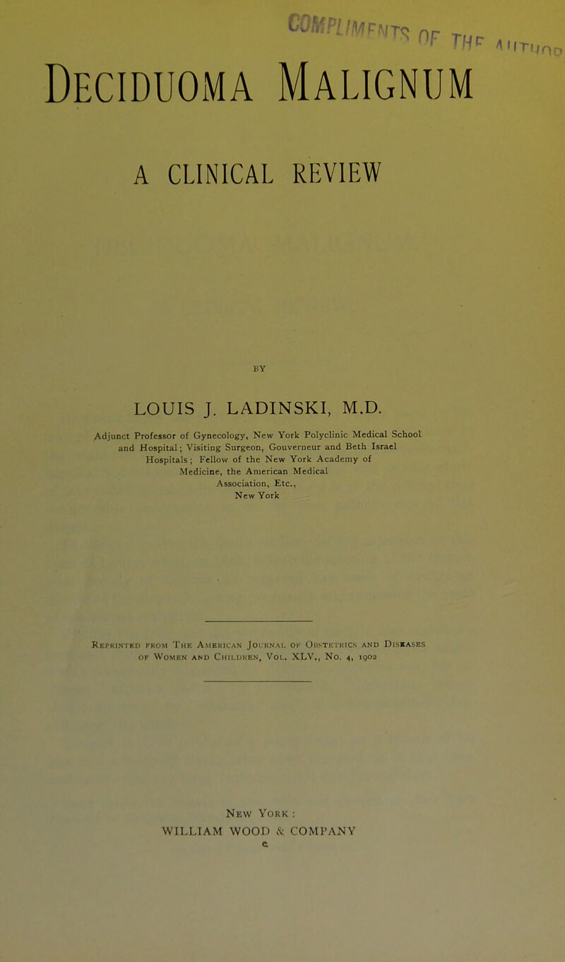 Deciduoma Malignum A CLINICAL REVIEW BY LOUIS J. LADINSKI, M.D. Adjunct Professor of Gynecology, New York Polyclinic Medical School and Hospital; Visiting Surgeon, Gouverneur and Beth Israel Hospitals; Fellow of the New York Academy of Medicine, the American Medical Association, Etc., New York Reprinted from The American Journal ok Obstetrics and Diseases of Women and Children, Vol. XLV,, No. 4, 1902 New York: WILLIAM WOOD & COMPANY c