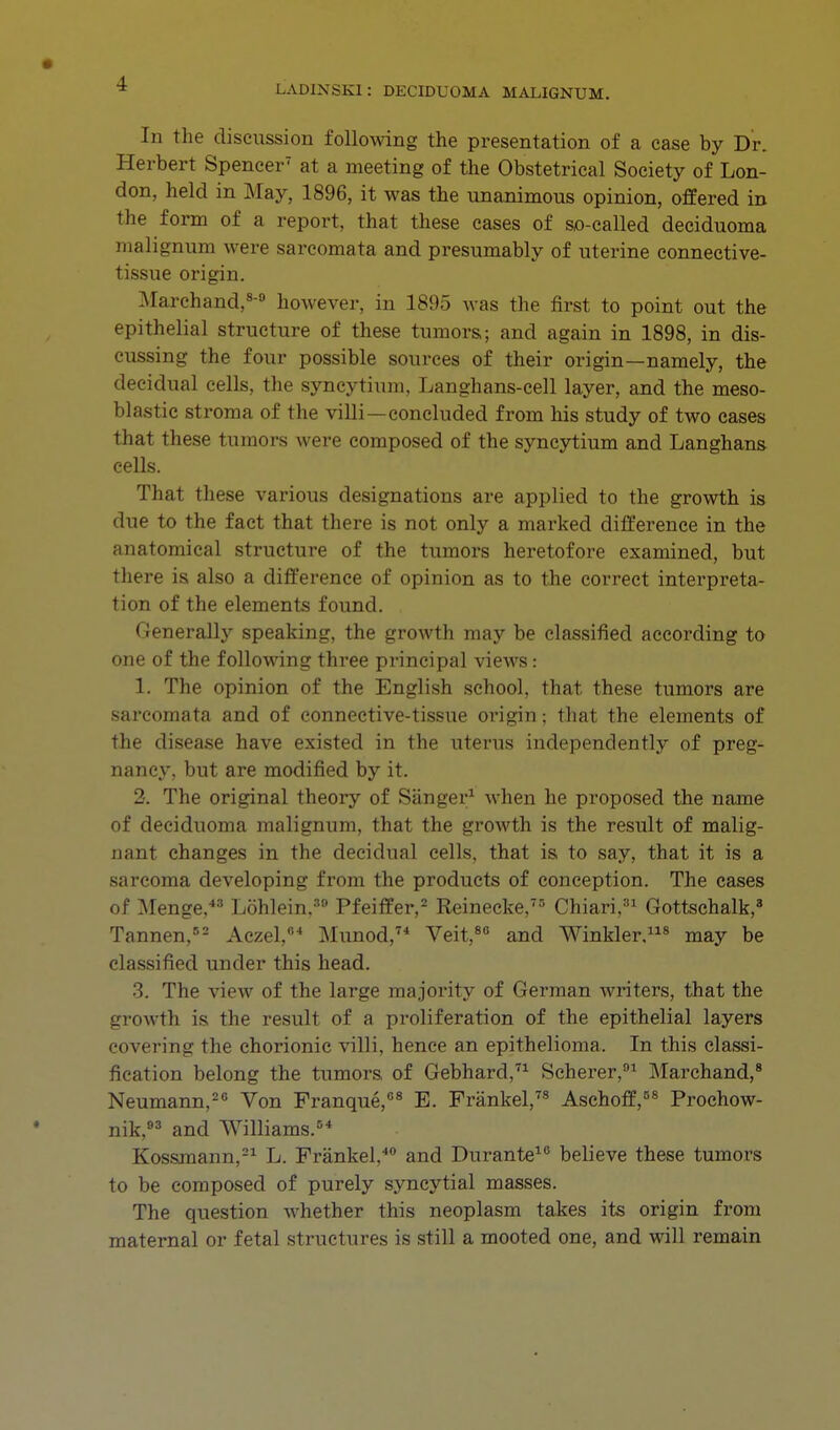 In the discussion following the presentation of a case by Dr. Herbert Spencer7 at a meeting of the Obstetrical Society of Lon- don, held in May, 1896, it was the unanimous opinion, offered in the form of a report, that these cases of so-called deciduoma malignum were sarcomata and presumably of uterine connective- tissue origin. Marchand,8-0 however, in 1895 was the first to point out the epithelial structure of these tumors,; and again in 1898, in dis- cussing the four possible sources of their origin—namely, the decidual cells, the syncytium, Langhans-cell layer, and the meso- blastic stroma of the villi—concluded from his study of two cases that these tumors were composed of the syncytium and Langhans cells. That these various designations are applied to the growth is due to the fact that there is not only a marked difference in the anatomical structure of the tumors heretofore examined, but there is also a difference of opinion as to the correct interpreta- tion of the elements found. Generally speaking, the growth may be classified according to one of the following three principal views: 1. The opinion of the English school, that these tumors are sarcomata and of connective-tissue origin; that the elements of the disease have existed in the uterus independently of preg- nancy, but are modified by it. 2. The original theory of Sanger1 when he proposed the name of deciduoma malignum, that the growth is the result of malig- nant changes in the decidual cells, that is to say, that it is a sarcoma developing from the products of conception. The cases of Menge,43 Lohlein.30 Pfeiffer,2 Reinecke,75 Chiari,31 Gottschalk,8 Tannen,82 Aczel,64 Munod,74 Veit,80 and Winkler.118 may be classified under this head. 3. The view of the large majority of German writers, that the growth is the result of a proliferation of the epithelial layers covering the chorionic villi, hence an epithelioma. In this classi- fication belong the tumors of Gebhard,71 Scherer,91 Marchand,8 Neumann,26 Von Franque,08 E. Frankel,78 Aschoff,58 Prochow- nik,83 and Williams.84 Kossmann,21 L. Frankel,40 and Durante10 believe these tumors to be composed of purely syncytial masses. The question whether this neoplasm takes its origin from maternal or fetal structures is still a mooted one, and will remain