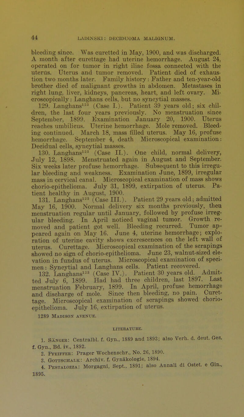 bleeding since. Was curetted in May, 1900, and was discharged. A month after curettage had uterine hemorrhage. August 24, operated on for tumor in right iliac fossa connected with the uterus. Uterus and tumor removed. Patient died of exhaus- tion two months later. Family history: Father and ten-year-old brother died of malignant growths in abdomen. Metastases in right lung, liver, kidneys, pancreas, heart, and left ovary. Mi- croscopically : Langhans cells, but no syncytial masses. 129. Langhans123 (Case I.). Patient 39 years old; six chil- dren, the last four years previously. No menstruation since September, 1899. Examination January 20, 1900. Uterus reaches umbilicus. Uterine hemorrhage. Mole removed. Bleed- ing continued. March 18, mass filled uterus. May 16, profuse hemorrhage. September 4, death Microscopical examination: Decidual cells, syncytial masses. 130. Langhans123 (Case II.). One child, normal delivery, July 12, 1898. Menstruated again in August and September. Six weeks later profuse hemorrhage. Subsequent to this irregu- lar bleeding and weakness. Examination June, 1899, irregular mass in cervical canal. Microscopical examination of mass shows chorio-epithelioma. July 31, 1899, extirpation of uterus. Pa- tient healthy in August, 1900. 131. Langhans123 (Case III.). Patient 29 years old; admitted May 16, 1900. Normal delivery six months previously, then menstruation regular until January, followed by profuse irreg- ular bleeding. In April noticed vaginal tumor. Growth re- moved and patient got well. Bleeding recurred. Tumor ap- peared again on May 16. June 4, uterine hemorrhage; explo- ration of uterine cavity shows excrescences on the left wall of uterus. Curettage. Microscopical examination of the scrapings showed no sign of chorio-epithelioma. June 23, walnut-sized ele- vation in fundus of uterus. Microscopical examination of speci- men: Syncytial and Langhans cells. Patient recovered. 132. Langhans123 (Case IV.). Patient 30 years old. Admit- ted July 6, 1899. Had had three children, last 1897. Last menstruation February, 1899. In April, profuse hemorrhage and discharge of mole. Since then bleeding, no pain. Curet- tage. Microscopical examination of scrapings showed chorion epithelioma. July 16, extirpation of uterus. 1289 Madison avenue. literature. 1. Sanger: Centralbl. f. Gyn., 1889 and 1893; also Verb., d. deut. Ges. f. Gyn., Bd. iv., 1892. 2. Pfeiffer: Prager Wochenschr., No. 26, 1890. 3. Gottschalk: Archiv. f. Gynakologie, 1894. 4. Pestalozza: Morgagni, Sept., 1891; also Annali di Ostet. e Gin., 1895.