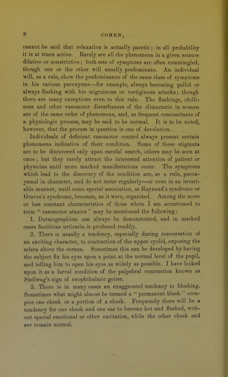 cannot be said that relaxation is actually paretic; in all probability it is at times active. Rarely are all the phenomena in a given seizure dilative or constrictive; both sets of symptoms are often commingled, though one or the other will usually predominate. An individual will, as a rule, show the predominance of the same class of symptoms in his various paroxysms—for example, always becoming pallid or always flushing with his migrainous or vertiginous attacks; though there are many exceptions even to this rule. The flushings, chilli- ness and other vasomotor disturbances of the climacteric in women are of the same order of phenomena, and, as frequent concomitants of a physiologic process, may be said to be normal. It is to be noted, however, that the process in question is one of devolution. Individuals of deficient vasomotor control always present certain phenomena indicative of their condition. Some of these stigmata are to be discovered only upon careful search, others may be seen at once; but they rarely attract the interested attention of patient or physician until more marked manifestations occur. The symptoms which lead to the discovery of the condition are, as a rule, parox- ysmal in character, and do not recur regularly—or even in an invari- able manner, until some special association, as Raynaud's syndrome or Graves's syndrome, becomes, as it were, organized. Among the more or less constant characteristics of those whom I am accustomed to term *' vasomotor ataxics  may be mentioned the following: 1. Dermographism can always be demonstrated, and in marked cases factitious urticaria is produced readily. 2. There is usually a tendency, especially during conversation of an exciting character, to contraction of the upper eyelid, exposing the sclera above the cornea. Sometimes this can be developed by having the subject fix his eyes upon a point at the normal level of the pupil, and telling him to open his eyes as widely as possible. I have looked upon it as a larval condition of the palpebral contraction known as Stellwag's sign of exophthalmic goiter. 3. There is in many cases an exaggerated tendency to blushing. Sometimes what might almost be termed a  permanent blush  occu- pies one cheek or a portion of a cheek. Frequently there will be a tendency for one cheek and one ear to become hot and flushed, with- out special emotional or other excitation, while the other cheek and ear remain normal. r