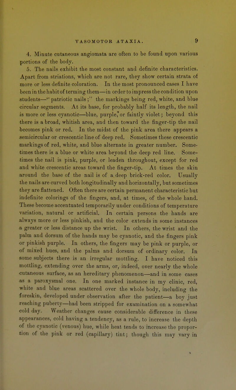 4. Minute cutaneous angioraata are often to be found upon various portions of the body. 5. The nails exhibit the most constant and definite characteristics. Apart from striations, which are not rare, they show certain strata of more or less definite coloration. In the most pronounced cases I have been in the habit of terming them—in order to impress the condition upon students— patriotic nails ; the markings being red, white, and blue <;ircular segments. At its base, for probably half its length, the nail is more or less cyanotic—blue, purple,'or faintly violet; beyond this there is a broad, whitish area, and then toward the finger-tip the nail becomes pink or red. In the midst of the pink area there appears a semicircular or crescentic line of deep red. Sometimes these crescentic markings of red, white, and blue alternate in greater number. Some- times there is a blue or white area beyond the deep red line. Some- times the nail is pink, purple, or leaden throughout, except for red and white crescentic areas toward the finger-tip. At times the skin around the base of the nail is of a deep brick-red color. Usually the nails are curved both longitudinally and horizontally, but sometimes they are flattened. Often there are certain permanent characteristic but indefinite colorings of the fingers, and, at times, of the whole hand. These become accentuated temporarily under conditions of temperature variation, natural or artificial. In certain persons the hands are always more or less pinkish, and the color extends in some instances a greater or less distance up the wrist. In others, the wrist and the palm and dorsum of the hands may be cyanotic, and the fingers pink or pinkish purple. In others, the fingers may be pink or purple, or of mixed hues, and the palms and dorsum of ordinary color. In some subjects there is an irregular mottling. I have noticed this mottling, extending over the arms, or, indeed, over nearly the whole <3utaneou3 surface, as an hereditary phenomenon—and in some cases as a paroxysmal one. In one marked instance in my clinic, red, white and blue areas scattered over the whole body, including the foreskin, developed under observation after the patient—a boy just reaching puberty—had been stripped for examination on a somewhat cold day. Weather changes cause considerable difference in these appearances, cold having a tendency, as a rule, to increase the depth of the cyanotic (venous) hue, while heat tends to increase the propor- tion of the pink or red (capillary) tint; though this may vary in *