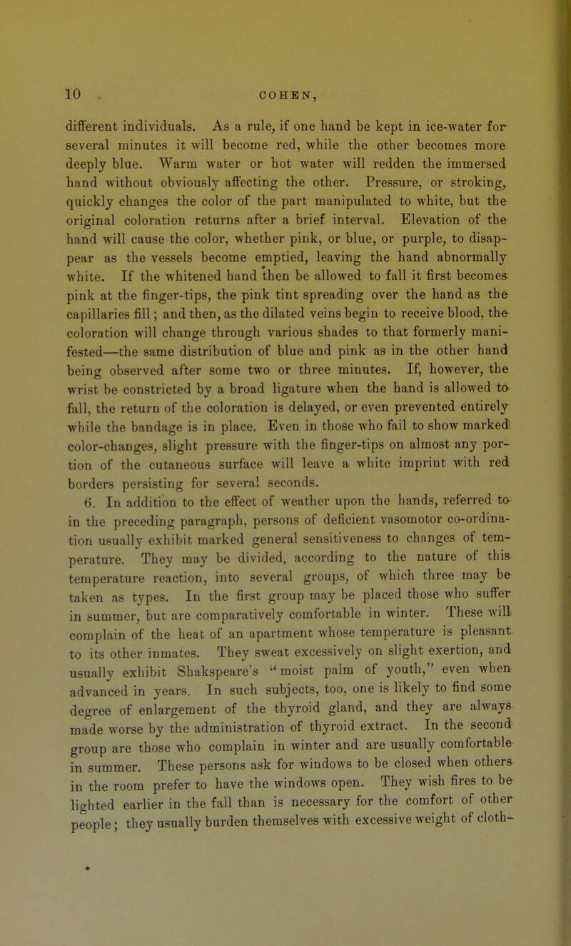 different individuals. As a rule, if one hand be kept in ice-water for several minutes it will become red, while the other becomes more deeply blue. Warm water or hot water will redden the immersed hand without obviously affecting the other. Pressure, or stroking, quickly changes the color of the part manipulated to white, but the original coloration returns after a brief interval. Elevation of the hand will cause the color, whether pink, or blue, or purple, to disap- pear as the vessels become emptied, leaving the hand abnormally white. If the whitened hand then be allowed to fall it first becomes pink at the finger-tips, the pink tint spreading over the hand as the capillaries fill; and then, as the dilated veins begin to receive blood, the coloration will change through various shades to that formerly mani- fested—the same distribution of blue and pink as in the other hand being observed after some two or three minutes. If, however, the wrist be constricted by a broad ligature when the hand is allowed to- fall, the return of the coloration is delayed, or even prevented entirely while the bandage is in place. Even in those who fail to show marked color-changes, slight pressure with the finger-tips on almost any por- tion of the cutaneous surface will leave a white imprint with red borders persisting for several seconds. 6. In addition to the effect of weather upon the hands, referred to in the preceding paragraph, persons of deficient vasomotor co-ordina- tion usually exhibit marked general sensitiveness to changes of tem- perature. They may be divided, according to the nature of this temperature reaction, into several groups, of which three may he taken as types. In the first group may be placed those who suffer in summer, but are comparatively comfortable in winter. These will complain of the heat of an apartment whose temperature is pleasant to its other inmates. They sweat excessively on slight exertion, and usually exhibit Shakspeare's moist palm of youth, even when advanced in years. In such subjects, too, one is likely to find some degree of enlargement of the thyroid gland, and they are always made worse by the administration of thyroid extract. In the second group are those who complain in winter and are usually comfortable in summer. These persons ask for windows to be closed when others in the room prefer to have the windows open. They wish fires to be lighted earlier in the fall than is necessary for the comfort of other people; they usually burden themselves with excessive weight of cloth-