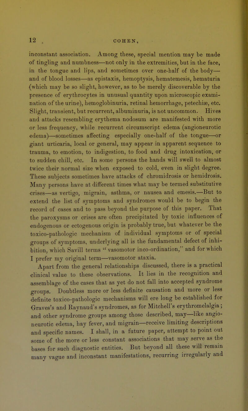 inconstant association. Among these, special mention may be made of tingling and numbness—not only in the extremities, but in the face, in the tongue and lips, and sometimes over one-half of the body— and of blood losses—as epistaxis, hemoptysis, hematemesis, hematuria (which may be so slight, however, as to be merely discoverable by the presence of erythrocytes in unusual quantity upon microscopic exami- nation of the urine), hemoglobinuria, retinal hemorrhage, petechise, etc. Slight, transient, but recurrent, albuminuria, is not uncommon. Hives and attacks resembling erythema nodosum are manifested with more or less frequency, while recurrent circumscript edema (angioneurotic edema)—sometimes affecting especially one-half of the tongue—or giant urticaria, local or general, may appear in apparent sequence to trauma, to emotion, to indigestion, to food and drug intoxication, or to sudden chill, etc. In some persons the hands will swell to almost twice their normal size when exposed to cold, even in slight degree. These subjects sometimes have attacks of chromidrosis or hemidrosis. Many persons have at different times what may be termed substitutive crises—as vertigo, migrain, asthma, or nausea and emesis.—But to extend the list of symptoms and syndromes would be to begin the record of cases and to pass beyond the purpose of this paper. That the paroxysms or crises are often precipitated by toxic influences of endogenous or ectogenous origin is probably true, but whatever be the toxico-pathologic mechanism of individual symptoms or of special groups of symptoms, underlying all is the fundamental defect of inhi- bition, which Savill terms  vasomotor inco-ordination, and for which I prefer my original term—vasomotor ataxia. Apart from the general relationships discussed, there is a practical clinical value to these observations. It lies in the recognition and assemblage of the cases that as yet do not fall into accepted syndrome groups. Doubtless more or less definite causation and more or less definite toxico-pathologic mechanisms will ere long be established for Oraves's and Raynaud's syndromes, as for Mitchell's erythromelalgia; and other syndrome groups among those described, may—like angio- neurotic edema, hay fever, and migrain—receive limiting descriptions and specific names. I shall, in a future paper, attempt to point out some of the more or less constant associations that may serve as the bases for such diagnostic entities. But beyond all these will remain many vague and inconstant manifestations, recurring irregularly and