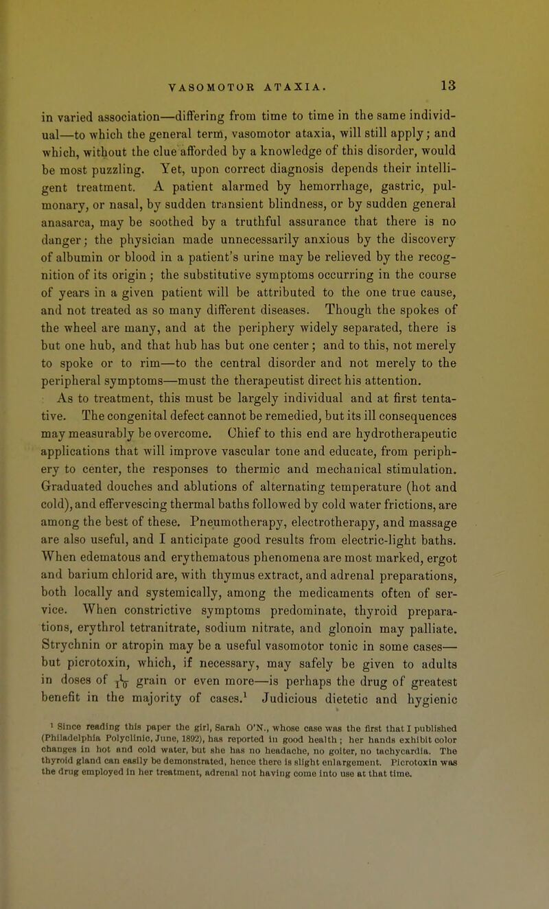 in varied association—differing from time to time in the same individ- ual—to which the general term, vasomotor ataxia, will still apply; and which, without the clue afforded by a knowledge of this disorder, would be most puzzling. Yet, upon correct diagnosis depends their intelli- gent treatment. A patient alarmed by hemorrhage, gastric, pul- monary, or nasal, by sudden transient blindness, or by sudden general anasarca, may be soothed by a truthful assurance that there is no danger; the physician made unnecessarily anxious by the discovery of albumin or blood in a patient's urine may be relieved by the recog- nition of its origin ; the substitutive symptoms occurring in the course of years in a given patient will be attributed to the one true cause, and not treated as so many different diseases. Though the spokes of the wheel are many, and at the periphery widely separated, there is but one hub, and that hub has but one center; and to this, not merely to spoke or to rim—to the central disorder and not merely to the peripheral symptoms—must the therapeutist direct his attention. As to treatment, this must be largely individual and at first tenta- tive. The congenital defect cannot be remedied, but its ill consequences may measurably be overcome. Chief to this end are hydrotherapeutic applications that will improve vascular tone and educate, from periph- ery to center, the responses to thermic and mechanical stimulation. Graduated douches and ablutions of alternating temperature (hot and cold), and effervescing thermal baths followed by cold water frictions, are among the best of these. Pneumotherapy, electrotherapy, and massage are also useful, and I anticipate good results from electric-light baths. When edematous and erythematous phenomena are most marked, ergot and barium chlorid are, with thymus extract, and adrenal preparations, both locally and systemically, among the medicaments often of ser- vice. When constrictive symptoms predominate, thyroid prepara- tions, erythrol tetranitrate, sodium nitrate, and glonoin may palliate. Strychnin or atropin may be a useful vasomotor tonic in some cases— but picrotoxin, which, if necessary, may safely be given to adults in doses of ^ grain or even more—is perhaps the drug of greatest benefit in the majority of cases.^ Judicious dietetic and hygienic 1 since reading this paper the girl, Sarah O'N., whose case was the first that I published (Philadelphia Polyclinic, June, 1892), has reported In good health; her hands exhibit color changes in hot and cold water, but she has no headache, no goiter, no tachycardia. The thyroid gland can easily be demonstroted, hence there Is slight enlargement. Picrotoxin was the drug employed In her treatment, adrenal not having come into use at that time.