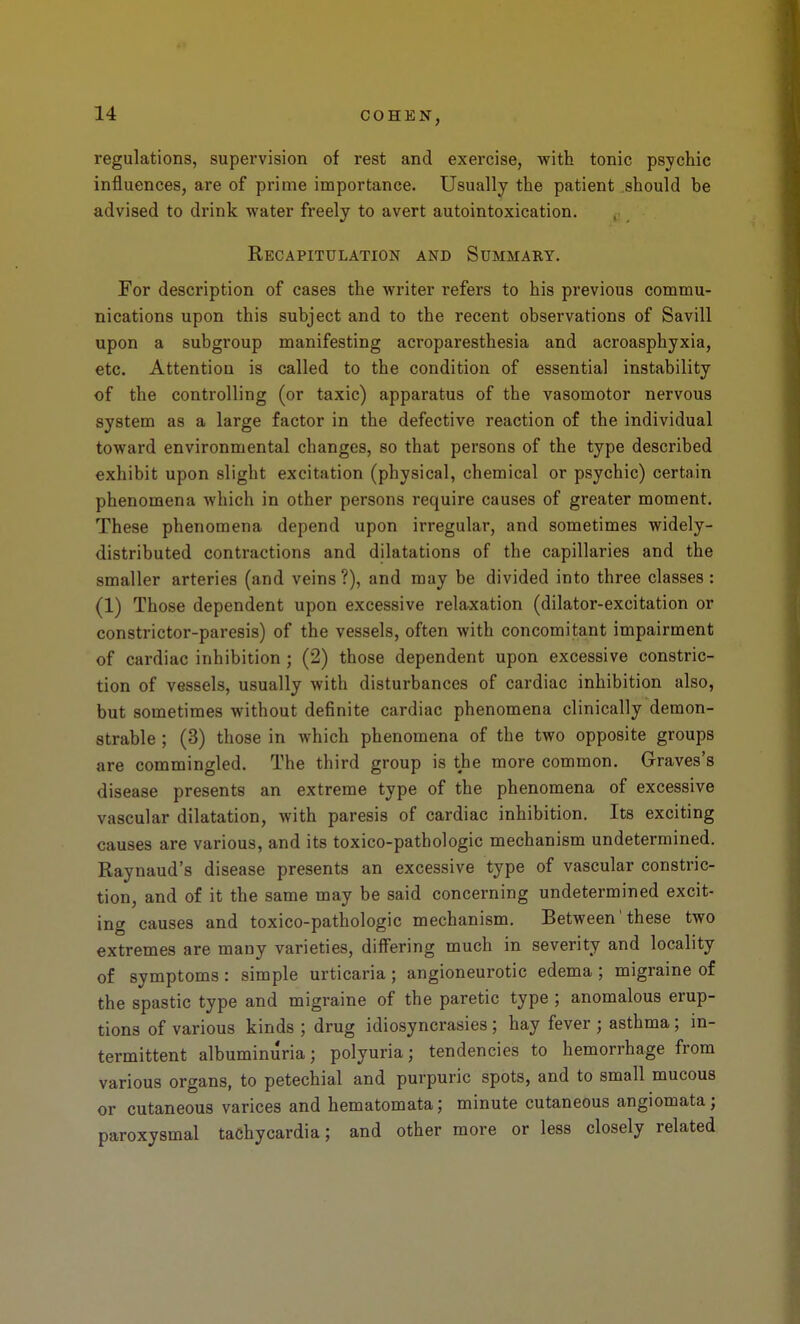 regulations, supervision of rest and exercise, with tonic psychic influences, are of prime importance. Usually the patient .should be advised to drink water freely to avert autointoxication. Recapitulation and Summary. For description of cases the writer refers to his previous commu- nications upon this subject and to the recent observations of Savill upon a subgroup manifesting acroparesthesia and acroasphyxia, etc. Attention is called to the condition of essential instability of the controlling (or taxic) apparatus of the vasomotor nervous system as a large factor in the defective reaction of the individual toward environmental changes, so that persons of the type described exhibit upon slight excitation (physical, chemical or psychic) certain phenomena which in other persons require causes of greater moment. These phenomena depend upon irregular, and sometimes widely- distributed contractions and dilatations of the capillaries and the smaller arteries (and veins?), and may be divided into three classes : (1) Those dependent upon excessive rela-xation (dilator-excitation or constrictor-paresis) of the vessels, often with concomitant impairment of cardiac inhibition ; (2) those dependent upon excessive constric- tion of vessels, usually with disturbances of cardiac inhibition also, but sometimes without definite cardiac phenomena clinically demon- strable ; (3) those in which phenomena of the two opposite groups are commingled. The third group is the more common. Graves's disease presents an extreme type of the phenomena of excessive vascular dilatation, with paresis of cardiac inhibition. Its exciting causes are various, and its toxico-pathologic mechanism undetermined. Raynaud's disease presents an excessive type of vascular constric- tion, and of it the same may be said concerning undetermined excit- ing causes and toxico-pathologic mechanism. Between' these two extremes are many varieties, differing much in severity and locality of symptoms : simple urticaria ; angioneurotic edema ; migraine of the spastic type and migraine of the paretic type ; anomalous erup- tions of various kinds ; drug idiosyncrasies ; hay fever ; asthma; in- termittent albuminuria; polyuria; tendencies to hemorrhage from various organs, to petechial and purpuric spots, and to small mucous or cutaneous varices and hematomata; minute cutaneous angiomata; paroxysmal tachycardia; and other more or less closely related