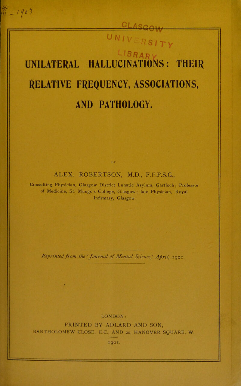 RELATIVE FREQUENCY, ASSOCIATIONS, AND PATHOLOGY. ALEX. ROBERTSON, M.D, F.F.P.S.G, Consulting Physician, Glasgow District Lunatic Asylum, Gartloch ; Professor of Medicine, St. Mungo's College, Glasgow; late Physician, Royal Infirmary, Glasgow. Reprinted from ihe 'Journal of Mental Science,' April, rgoi LONDON: PRINTED BY ADLARD AND SON, BARTHOLOMEW CLOSE, EC, AND 20, HANOVER SQUARE. W. 1901.