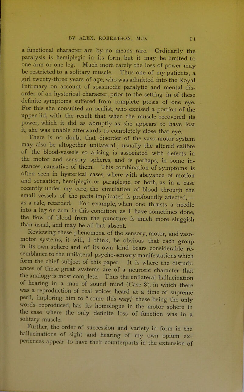 a functional character are by no means rare. Ordinarily the paralysis is hemiplegic in its form, but it may be limited to one arm or one leg. Much more rarely the loss of power may be restricted to a solitary muscle. Thus one of my patients, a girl twenty-three years of age, who was admitted into the Royal Infirmary on account of spasmodic paralytic and mental dis- order of an hysterical character, prior to the setting in of these definite symptoms suffered from complete ptosis of one eye. For this she consulted an oculist, who excised a portion of the upper lid, with the result that when the muscle recovered its power, which it did as abruptly as she appears to have lost it, she was unable afterwards to completely close that eye. There is no doubt that disorder of the vaso-motor system may also be altogether unilateral ; usually the altered calibre of the blood-vessels so arising is associated with defects in the motor and sensory spheres, and is perhaps, in some in- stances, causative of them. This combination of symptoms is often seen in hysterical cases, where with abeyance of motion and sensation, hemiplegic or paraplegic, or both, as in a case recently under my care, the circulation of blood through the small vessels of the parts implicated is profoundly affected, as a rule, retarded. For example, when one thrusts a needle into a leg or arm in this condition, as I have sometimes done, the flow of blood from the puncture is much more sluggish than usual, and may be all but absent. Reviewing these phenomena of the sensory, motor, and vaso- motor systems, it will, I think, be obvious that each group in its own sphere and of its own kind bears considerable re- semblance to the unilateral psycho-sensory manifestations which form the chief subject of this paper. It is where the disturb- ances of these great systems are of a neurotic character that the analogy is most complete. Thus the unilateral hallucination of hearing in a man of sound mind (Case 8), in which there was a reproduction of real voices heard at a time of supreme peril, imploring him to  come this way, these being the only words reproduced, has its homologue in the motor sphere in the case where the only definite loss of function was in a solitary muscle. Further, the order of succession and variety in form in the hallucinations of sight and hearing of my own opium ex- periences appear to have their counterparts in the extension of