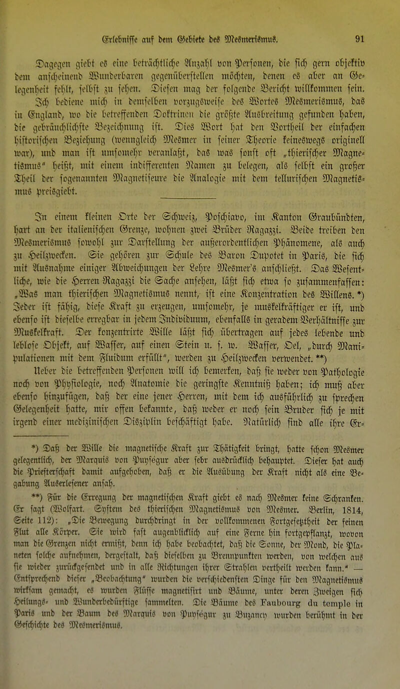 SDagegen gteBt e8 eine Beträchtliche 3(njar>( »on $)erfonen, bie fid) gern objefti» beut anfehemenb SBunberBaren gegenüBerjtelten möchten, benen eö aber an ©e» legerifjeti fcbir, fefljfi 31t febjen. SMefen mag ber folgeube 33ericf)t willfommen fem. Scfi, Bebiene ntieb in bemfclben DorjugSWeife beS Söorteö 9Jce8nteriömu8, ba§ in Qmglanb, Wo bie betreffenben Softrincn bie grcfjte 9luöbreitung gefnnben t;aben, bie gebräud)lid)fte iV^idmmig ifi 2)ieö Sßort Ijat ben SSortljeil ber einfachen biftorifd)en S3e3iel;uttg (wenngleicb. SReömcr in feiner S^eorie feine8Wegö originell acte), nnb man ift nmfomeI;r Deranlafjt, baö wa§ fonft oft „t^iertfe^ev 9J?agne= tiömuS beifjt, mit einem inbifferenten Dramen ju belegen, alö felbft ein grüfjer Sbeil ber fogenannten SOiagnetifeure bie Analogie mit bem tetfurifd)en SftagnetiS* mui ^retSgiebt. Sn einem fleinen €>rte ber ©djwetj, ^>ofcf;iatio, im Danton ©raubünbten, f;art an ber italienifa)en ©renje, wolwen jtoei 33rüber 9iaga33i. SSeibe treiben ben 9fte3meriSmnö fowof)! jur ©arfteHung ber an§erorbentIicf;en ^)f;anomene, als aud) 31t £ett$wedm (Sie geboren jur <Sd)uIe beS IBaron iDupotet in $)ariö, bie fid) mit 3(uSnal;me einiger 9tbweid)ungen ber Seljre SJJeömer'ö anfd)Iie§t. 2)a6 2Befent= lidje, wie bie Herren Stagajji bie ©ad;e anfel;en, läfjt fiel) etwa fo 3ufammenfaffen: „2ßaS man tT;iertfct)ert ÜUcagnettömuö nennt, ift eine ^onjentration beö SötltenS. *) Seber ift fällig, biefe jtraft 31t erzeugen, umfomebr, je rnngfelfräftiger er ift, unb eBenfo ift biefelbe erregbar in jebem Snbiuibnum, ebenfalls in gerabem SSerI;ältniffe 3m: 2Ru§fefft.-aft. ©er fon3entrirte Sßitle lafjt fid> übertragen anf jebeö lebenbe unb leblofe £)bjeft, auf Sßaffer, auf einen (Stein u. f. w. SBaffer, Del, „burd; 93cani= }utlattcnen mit bem gfuibum erfüllt, werben 3U ^el^werfen »erwenbet. **) Heber bie betreffenben $)erfonen will icf; bemerfen, bafj fte Weber Don ^attjclogie noch toDn ^^^ftDlogie, nod) Slnatomie bie geringfte Äenntnifj l;aben; id) mufj aber ebenfo tjtrtjufügen, bafj ber eine jener Herren, mit bem id; augfüljriid) 3U fpred)en ©elegenb/eit Iiatte, mir offen befannte, bafj Weber er nod; fein SBruber fid) je mit irgenb einer mcbiäintfdjen 3)i§3tylin befd)aftigt tyabc. ^atürlicT; finb alle iljre @r* *) $a§ ber SBitle bie magnetifdie ßraft jur ££)ätigfeit bringt, batte fd)on SJlecimer ge(egentlid), ber SJiarquiö Don $Pttt)fegur aber febr auäbritcflid) bebautet, ©iefer t;at aud) bie ^riefterfd)aft bamit aufgelicben, ba§ er bie Sluöiibung ber Äraft nid)t alß eine ©e» gabung Slutolefener anfa^. **) giir bie (Erregung ber magnetifeben Äraft giebt eS nadj 5Ke8mer feine @d)ran!en. C*r fogt (SCßolfatt, ©pftem beä tf)ierifd)en 5))caguetiömu8 tion gjteämer. Serlin, 1814, Seite 112): „Sie Bewegung burd)bringt in ber üoTlfommenen gortgefe^tbeit ber feinen 8W alle Äor^er. @ie toirb faft augenblirflid) auf eine gerne Inn fortgc^flanjt, rootjon man bie ©renjen ntd)t enntf;t, beim td) b«be beobad)tet, bafj bie ©enne, ber 50conb, bie $pta* neten folcbe aufnebmen, bergeftalt, bafj bicfelben ju SreniWunften werben, Don njeldjen ani fte »ieber jurüefgefenbet unb in alte 9tid)tungen i^rer ©trablen Dertbeift Werben lann. — Gntfpredienb biefer „S3eobad)tnng würben bie Oerfd)iebenftcn ©inge für ben Sttagucticimu« BJfefftttn gemach eä würben gfltffe magnetifirt unb SBSume, unter bereit 3weigcn fld) .f)eilttngg» unb Süunberbebürftige fammelten. 5)ie Saume beö Faubourg du tomple in ?)artg unb ber Saum beä ?){arquiä Don $ut)fegur ju Sujanct; würben berühmt in ber ©efcf)ia)te beö 5üJeömeriömug.