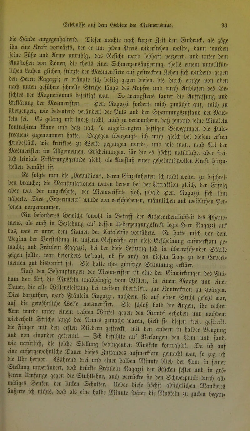 (grlebntffe auf bem öcbiete bw üfts8m«Wmu$. 98 bie &anbe entgegenhaltend EDiefeie ntad;te uad) htrjer 3ett bcn ©nbrucf, als söge il;n eine Alraft r-ermärtc-, bor er um }eben ?>ret$ wfoetftejjen toottte, bamt »itcben [eine gäge unb Strnte uurubig,, ba8 Wofiibt to&rb leBljaft beraerrt, unjb unter beut Stuäftogen öpn S^ßnen, bie tr)etl$ einer ©ctymei-genöäugcnmg, tb>ils einem uumilifür« iubeit 8a$en glichen, ftürgte ber SEtteSmertfirte auf geftrec&en 3et;en ficl> minbenb gegen ben $mn Steigal; er brängte fiel; f;epg gegen biefen, fcte bitref; einige von ßBen nach nuten gefüllte ftf;nelle (Striae langS beS ÄopfeS unb burd; ätnBIttfen beö ©e« liebte* Der WagnotiSmus Gefertigt mar. So jwenigftenö lautet bie 9Cuffaffung unb (Morwng ber 9JceSmeriften. — £err Diaga^^i forberte mid; 3itnäd;ft auf, mid) ju u^engen, »ie bebeutenb m-räubert ber ihilß unb ber ©^annungSsuftanb ber SJM= fein fei. @s gelaug mir irtbeg md;t, mid; ju üerrounbern, bag jemanb feine sDcue<feln Eontra^iren tonne unb ba§ uad) fo angeftrengten heftigen S3emegungen bie ^uls« freejueuj jugenonunen batte. dagegen überzeugte id) mid) gteid) Bei biefem erften 9>rofceftücf, n>ie EritcKoS 3U Sßerfe gegangen mürbe, unb mie mau, uad) 2lrt ber SReämeriften im ^((gemeinen, @rfd)einungen, für bie eS b)od)ft natürliche, akr frei* lid; trunaie C^fläruugSgrünbe giefct, als SluSflut] einer geheimnifjoollen Äraft ^inju« [teilen bemüht i[t. (SS folgte nun bie „9tepulfion, bereu @inaeM;eiten id) nid)t toeiter 31t befebrei* ben Braud)e; bie ^anipularionett waren betten bei ber Slttraftion gleid), ber ©rfotg aber mar ber umgefeln-te, ber 9Jieömerifirte flol;, foBatb £err fiel) it;»t näherte. SieS „(Srperiment mürbe bott berfd)iebenen, männlichen unb meiblid;en %\v- fonen borgenonunen. C^tu befonbereS ©cmid;t fomoI;l in Serreff ber 2tu§ercrbentUd)fett beS Spjjani?» mens, als aud) in 33eaief;ung auf beffen UeberjeugungSFraft legte £err ^agajji auf baS, maS er unter bem tarnen ber ßatalepfte Dorfüb>te. @r I;arte mid; m beut Seginn ber SorfteKung in unferm ©e|>rM;e auf biefe @rfd;einung aufmerffam ge= maebt; unb graulein ^agajji, bei ber biefe «etftuug fid) in überrafd;enber Srcirfe geigen follte, mar BefonberSjbefragt, cb fie aud) an biefem £age au ben ©rperi» menten gut biSpcnirt fei. (sie b>tte lljre günftige Stimmung erftärt. 9cad; ben Sebauptungen ber SDceSmeriften ift eine ber (äinmirfungen beS %hd- hm ber 2trt, bie fcfein unabhängig vom SBifien, in einem 93caa§e unb einer Sauer, bie a((e ^iiienSleiftung Bei meitem übertrifft, aur ßpnrmftion 31t gröittgen. SieS bar^utbun, marb gräulein Sfagaagt, nad)bem fie auf einen @rul;l gefefct mar, auf bie gemö'l;nlid)e Sßei[e meSmeriftrt. @ie fdjlofj Balb bie Sl&tgen,, tyv rechter 2trm mürbe unter einem redeten ißinte! gegen ben Otumpf ergeben unb uacbbeiu mieberf;ott 2trid;e längs beS 3lrmeS gemad)t maren, r)ielt fie biefen frei, geftreeft, bie Singer mit ben erften ©liebem geftretft, mit ben anberu in I;alber SSeugung um ton einauber getrennt. - 3d) befühlte auf ©erlangen ben 9Irm unb fanb, mie natürlicb, bie fclcf;e Stellung bebingenben 9JcuS?eIn foutraI;irt. Sa id; auf eine aut;ergemei;nüd;e Sauer biefeS 3nftanbeS aufmertjam qeiuacbt mt, fo j«g tcB bie Ubr bertun-. Safirenb brei unb einer balben Minute blieb ber xUrnt in feiner Stillung uuiH'räubert, boef; brüefte gräuleiu fliagaaai beu Siücfen fefter unb in gro« Herein Umfange gegen bie 5tul;tlel;ne, aueb «enfidte fie ben ©d)me^unft bunb «U« mäliges ©enfen ber Itnfen @d)ulter. lieber biefe I;6d)ft abfid;tlid)en SOiaucmreS äußerte id; nichts, borf; als eine I;albe Minute [päter bie »htßMu 31t juden begau-