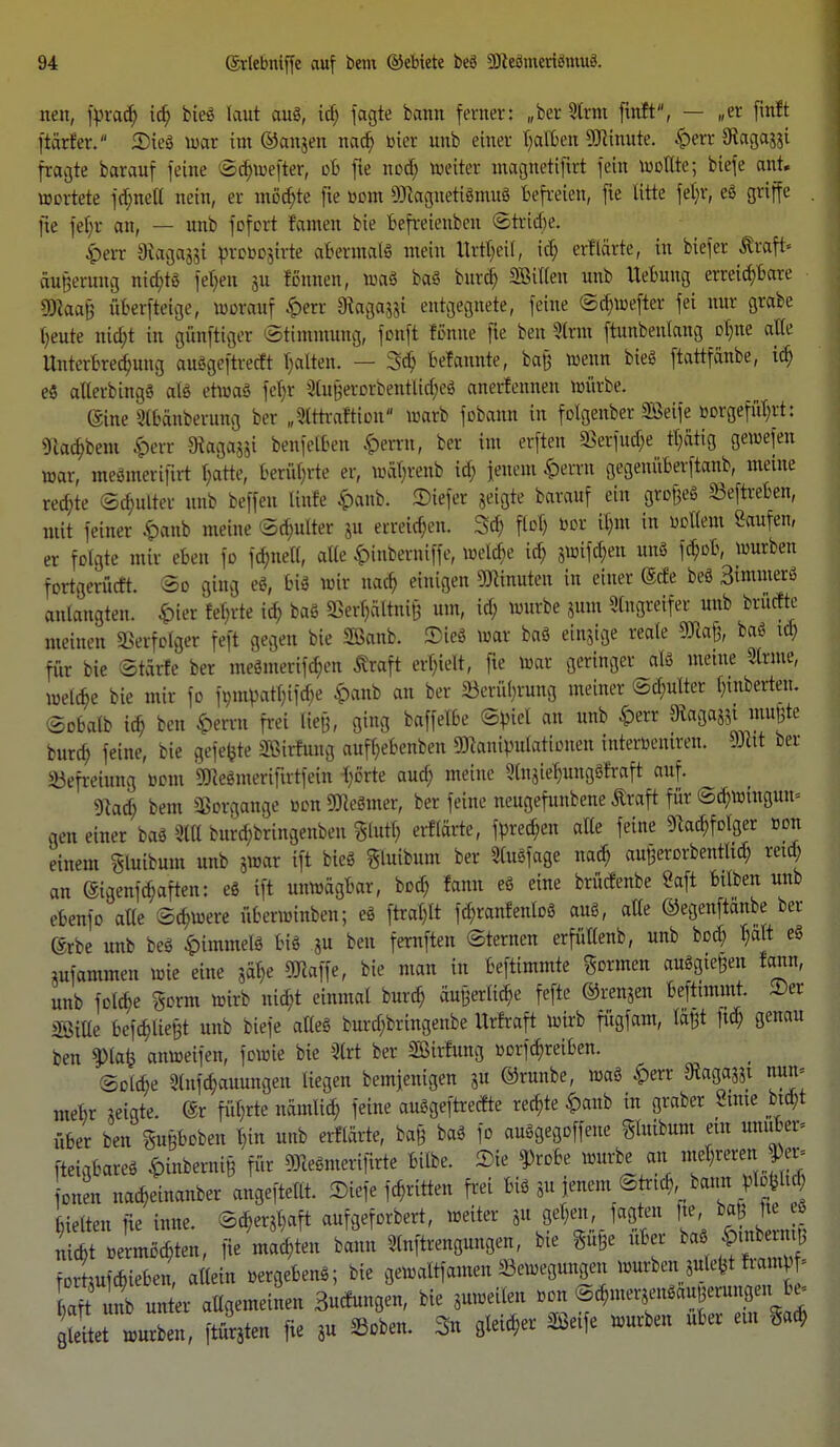 nett, fpracb, ich bieö laut auö, id; fagte bann ferner: „ber Slrnt ftnft, — „er finft ftärfer. 2)ieö war im ©anjen nad) toter unb einer falben SJHnute. £err Otaga^i fragte barauf feine ©chwefter, ob fie nod; weiter magitetifttt fein wollte; biefe ant. wertete fdmell nein, er möd;te fie »om fflcagnetiömuö befreien, fie litte fet)r, eö griffe . fte feb,r an, — unb fofort famen bie Befreienden ©triebe. 4>err 9taga,5$i pcoMtfrfe abermalö mein Urzeit, icb, erflärte, in biefer Äraft« äunerung nid;tö fetten ju Urnen, waö b«S bttrd) SBitten unb Hebung erreichbare Wtaa!& iiberfteige, worauf £err Sftagagjt entgegnete, feine ©djwefter fei nur grabe heute nict-t in günftiger Stimnturtg, fonft fönne fie ben Sinn ftmtbenlang olme alle Unterbrechung auögeftrecft galten. — 3$ befannte, baß Wenn bieg ftattfanbe, icf) eö alterbingö alö etwaö fetjr 3tu§aßrbentlid)e8 anerfennen würbe. (Sine Slbänberung ber „Slttraftion'' warb fobann in folgenber SBeife »orgefnt;vt: gitt^bera $err S%a&a^t benfet&en £errn, ber im erften 93erfud;e listig gewefen war, meömerifirt l;atte, berührte er, wäbrenb icb Jenem &ernt gegenüberftanb, meine rechte ©chutter unb beffen Knie £>anb. SDtefet jeigte barauf ein gtofeS Sieftreben, mit feiner £anb meine ©d;ulter ju erreichen. 3d) floh bor $nt in »ollem Saufen, er folgte mir eben jo fdme(l, alle &inberniffe, welche t$ jwiföen unö fcb,ob, würben fevtgerücft. So ging eg, 6tS wir nach einigen Minuten in einer ©efe beö Sintmerö anlangten. £>ier fel)rte ich, baö SSerfjältni^ um, id; würbe sunt Singreifer unb brüette meinen »erfolget feft gegen bie SBanb. Sieö war baö einjige reale gjtajjj oft* i$ für bie St&rle ber meämertf^en Äraft erhielt, fie war geringer als meine Sinne, welkte bie mir fo fompatytföe £anb an ber Berührung meiner ©d;ulter l)inberten. ©obalb id? ben £errn frei ließ, ging baffelbe ©piel an unb £err gtagajjimußte burd; feine, bie gefegte SBÄtg aufhebenben Manipulationen interöeniren. 9JMt ber Befreiung »out SSRedracrifirtfein ^örte aud> meine Slnaielnmgöfraft auf. sftoifi bem Sßotgcmge »cnüKeSmer, ber feine neugefunbene Äroft für ©d;wtngun= gen einer baö SKI burebbringenben %M) errldrtc, fpred;en alle feine Nachfolger Bon einem gluibum unb jwar ift bieö gluibum ber Stuöfage nad; außerorbentltd; retd; an ©igenfd;aften: eö ift unwägbar, bod; famt eö eine brücfenbe Saft bttben unb ebenfo alle Schwere überwinben; eö ftral)lt fä)ranfentoö auö, alle ©egenftänbe ber ©rbe unb beö £immelö biö ju ben fernften Sternen erfütlenb, unb bod; halt eö iufammen wie eine 5at)e SJlaffe, bie man in beftimmte gönnen auögtefien fann, unb folebe gorm wirb nicf,t einmal bureb, äußerliche fefte ©renken beftnnmt. 2)er Wm 6ef^ße§t unb biefe alleö burd;bringenbe Urfraft wirb fügfam, läßt ftcb, genau ben ?>lafc anweifen, fowie bie Slrt ber Sßirfung »orfd;reiben. Solche 3lttfcb,auungen liegen bemienigen 31t ©runbe, waö £err Slagasst uun= mebr geigte. (Sr führte namlid; feine auögeftrecrte reebie ^)anb in graber Saue bid;t über ben gußboben l)in unb erflärte, ba§ baö fo auögegoffene gluibum ein unuSer» fteigbareö £tnberni§ für Meömerifirte bilbe. Sie $roBe würbe an mehreren onen nacb.einanber angeftetlt. SDfefe fcfriäen frei biö 3u jenem ©tneb; bann pl#td; gelten fte inne. ©^aft aufgeforbert, weiter p ge^en fngten fte ba fe « niebt vermochten, fie machten bann Sprengungen, bte guße ub r baö ^ fortaufchieben allein »ergeben*; bie gewaltfamen Bewegungen würben juteftt ft n f; S unb unter altgemeinen Bucfungen, bie äuweileti .on ©chnterSenöau eruttgen e» lt würben, fturäten fte 5u ©oben. 3n gleicher Seife würben über et« gacb