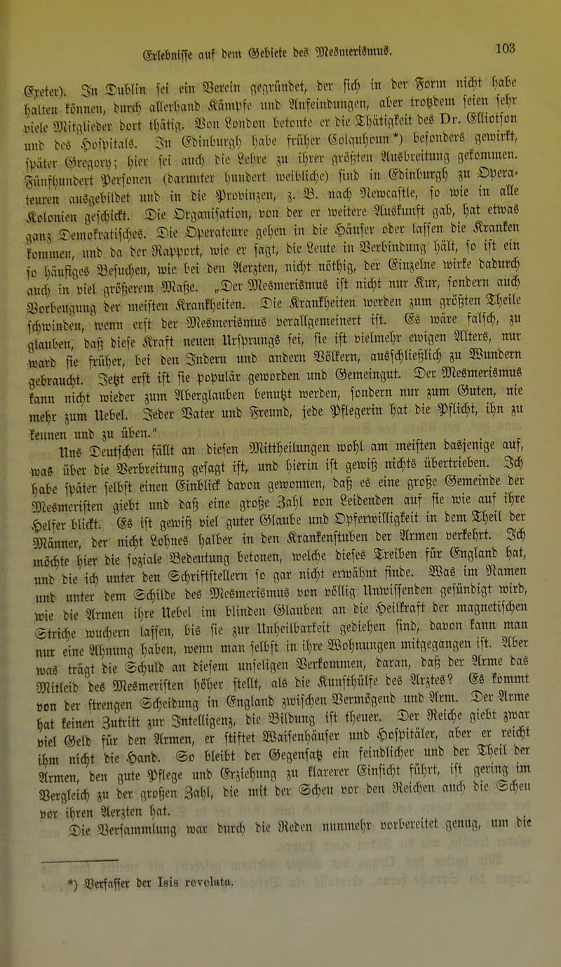 0?retert & Tubiin fd ein »tfefo gegrünbet) to fkb in ber Sonn nicfjt T)aBe halten rönnen, bunb afletifcnb Afitttfe unb Stnfeinbungen, aBer trübem feien fe^t viele Sftitaliebet bort tl)ätig. SBon Sonbon betonte er bie SE&ftKflleit be8 Dr. (Slltotfon unb be8 ^itat«. 3ti ©binBurgB, Dabo früher ©olcpiljoutt'*) befonberS getotrft, ma ®mm\ fei and; bie Vebre »» ihrer größten StuSBreitung gelontmen. knfbunbert Stofimen (bawirtet buubert weiHtdje) finb in ©binBurgl) ju £)pera« teuren au8gsBilb<5i unb in bie ^uwiujen, 8. SB. nacb Sflewcaftle, fo wie in alle Felonien gef#i#. Tie Drganijatieu, »an ber er Weitere Sluöfunft gab, f?at etwas acuta ^emefratiiibeC-. Tie Operateure gefeu in bie Käufer ober Caffen bie Äranlen femmen, unb ba ber Rapport, wie er faßt; bie Sente in SerBthbüng l)ält, fo tft ein fo bäuftgeS ^eiucben, wie bei ben Stetjten; nicf;t notl)ig, ber ©ngelne Wirte baburd) amb in'viel größerem 3Äaße. „Ter 9J*eSmeri8mu8 ift nicfjt nur Äur, fenbern au* SBorBeilguifl ber meinen föanrtyiten. Tie Äranfl)ei±en werben iura größten Steile idnmnbeu, wenn erft ber 9Jie6mcri8mu8 berattgemeinert ift. @8 wäre falfd), *u qtauben baß biefe traft neuen UrfpnmgS fei, fie ift metmet)r ewigen StlterS, nur warb tie früher, bei ben Snbern unb anbern SSßlfent, auSfctytießlid) ju SBunbern gebraust. Sefct erft tft fte populär geworben unb ©emeingut. Ter 2Cfte8meri8mu8 fann nid)t wieber jura IBerglauBen Bemtfct werben, fonbern nur iura ©uten, nie meb,r gm» llebel. Seber SBater unb greunb, jebe Pflegerin B,at bie $flid)t, i^n ju leimen unb ju üben. , , Uns TeutfcBen fällt an biefen Mitteilungen woBJ am metften baSjemge auf, was über bie 2SerBreihmg gefagt ift, unb l)ierin ift gewiß nid)t8 üBertrieben. 3* Babe fpäter felbft einen ©nblicf baBon gewonnen, baß es eine große ©emembe ber SKe«mcriften giebt unb baß eine große 3# Bon Seibenben auf fte wie auf iB,re f>elfer blirft (58 ift gewiß Biel guter ©lauBe unb Dpferwiffigfeit in bem Stytl ber Männer ber nid)t Mme8 falber in ben ßranfenftuben ber Slrmen »erfeBrt. 3$ mßebte Bier bie fo&tale Sebeutung betonen, welche biefe8 treiben für ©nglanb B,at, nnb bie id) unter ben ©ä)riftftellern fo gar nid)t erwähnt finbe. 2Ba8 im tarnen unb unter bem ©d)übe be8 9KeSmeriSmuS »du Bollig Unwiffenben gefiinbtgt wirb, wie bie Firmen ib,re Uebel im blinben ©lauben an bie .<petfEraft ber magnetifebra ^triebe wmbern taffen, Biß fie jur Unljeilbarfeit gebieten finb, baoon fann man nur eine 3ll)nung l;aben, wenn man felbft in iljre 2öot)nungen mitgegangen tft. Silber wa8 träat bie ©cbulb an biefem unfeligen SSerfornmen, baran, baß ber 3lrme ba8 5mitleib be8 gjtameriften ()öt)er ftellt, al8 bie Äunftl;ülfe be8 5lr8te8? @8 fommt »on ber ftrengen ©Reibung in @nglanb jwifd)eu Sermögenb unb 9lrm. Ter -Slrme Bat feinen Surritt jur Sntelligenj, bie 23itbung ift tbeuer Ter Steide giebt ?War Biel ©elb für ben 3lrmen, er ftiftet 2ßaifent)äufer unb .^ofpitäler, aber er re.d)t tbm niebt bie £anb. ©o BleiBt ber ©egenfafe ein feinblirl^er unb ber S^etl ber Firmen, ben gute Pflege unb (gr^ung JU flarerer ©nfid)t fül;rt, ift gennq nu SBergleid) p ber großen &0> bie mit ber <Sd)eu Bor ben gleichen attrf; bte ©(Ben Bor iBren Siebten l;at. Tie Sßerfammlung war bitrd) bie ateben mmmel)r oovbereitet genug, um btc *) Sßerfaffer ber Isis revclata.