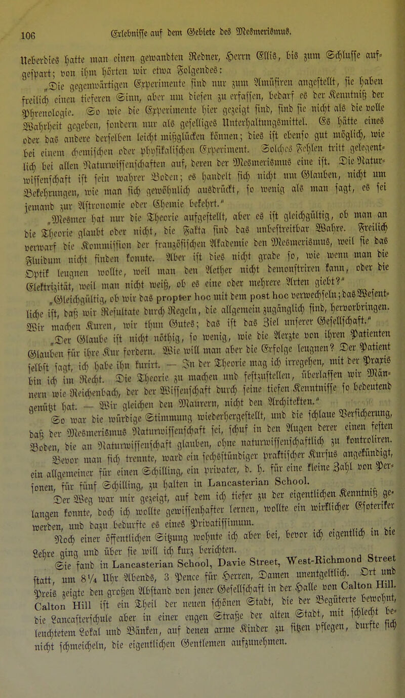 10G UcfierbtcS Batte man einen getoaubten ffiebner, fcewn ©tliö, Bis $um ©cBfoffe auf* aeföavt; bon ihm Korten nur etwa gclgenbeö; „Sic gegenwärtigen ^rpevimente finb nur jutn ?(nutfivon angefteXtfr, fie Bähen fretlid) einen tiefereit ©inn, aBer um Hefen 31t erfaffen, Bebarf eß ber fönntnifj ber g)BrenojDgie. ©0 wie bie ^eriwente hier gezeigt finb, finb fie nicht als bie »olle Söar)rT>cit gegeBen, fonbern nur alö gefetligcö unterl;altung$mittel. ©S t;ätte eines ober baS anbete berfelBen tet^tmifeglMen tonnen; bieS ift eBenfo gut mßglid;, wie Bei einem *emifd;en ober yl;nfifalifd;en ©nvriment. Solches $e$$ tritt gclegent* lieh Bei allen ^uiUirwifieimharten auf, boren ber «icsmerißmue eine ift. Sie Statur* »iffenfchaft ift fein wahrer öoben; eS haubelt fid; nicht um ©tauBen, nicf?t um 33eferrungen, wie mau fich gewotmlid; auöbrürft, fo wenig als man fagt, eS fei jemanb iJtt Qlftronomie ober SBemie Befet;rt. 9)te§mer hat nur bie Theorie aufgeteilt, aBer eS ift glcid;gültig, oB man an bie Sheorie glauBt ober uicBt, bie §afta finb baS unBeftreitBar SßaBre. freilich »erwarf bie ßommiffion ber frangßfifd;eu habende ben WeSmeriSmuS, weil fie baß Sluibum nid}t finben fonnte. Slber ift bieß nid;t grabe fo, wie wenn man bte Dptif leugnen wollte, weil man ben 9(etl;er nidjt bemonftriren fann, ober he (Sleftrhitat, weil man nicht wei§, oB eß eine ober meiere 9(rten gieBt? ©leicBgültig, oB wir baß propter hoc mit bem post hoc miuecBfeln;baß2Befent= liehe ift tan wir Emirate burch.Siegeln, bie allgemein iUganglich finb, Bertwbringen. 2Bir machen Citren, wir ttmn ©uteß; baß ift baß 3iel unferer ©efellfd)aft. Ser ©lauBe ift nicBt nott;ig, fo wenig, wie bie Siebte ton ihren Patienten ©lauten für ihre Äur forbern. 2Bie will man aBer bie ©rfcige leugnen? ©er Patient ielBft fagt, id)' BaBe it)n furirt. - Sn ber £t;eorie mag id; irregehen, mit ber Orariß Bin ich im 9ied)t. Sie £l;eorie 8u machen unb feft5ufteflen, ÜBerlaffen mm» nern wie Oieid;enbad;, ber ber SSMffenfchaft burd) feine tiefen ßeuntniffe fo Bebeutenb aenüfct Bat. - äBix gleichen ben Maurern, nid;t ben 9trd;tteften. 2c war bie müthige Stimmung mieberl>crgeftel(t, unb bie fchlaue SerftcBeutrtg, baü ber DKeßmerißmuß SiaturwiffenfcBaft fei, föuf in ben fingen berer einen eften ©oben bie an 3iaturwiffenfcBaft glauben, ohne naturwiffenfc^aftlicB, 311 fonrroliren SJewor man fid; trennte, warb ein fed;ßftünbiger }>raftifd;er ßurfuß angefnnbigt, ein allgemeiner für einen ©d;itlmg, ein vrtoater, b. I;. für eine fleine 3at;X Bon Pr- ionen, für fünf ©c&tlling, *u galten in Lancastenan School. Ser S&eg war mir gezeigt, auf bem id; tiefer 8u ber eigentlichen ßenntmt} ge- langen fonnte^ boch id) wollte gewiffent;after lernen, wollte ein Mxfyt ©fotertfer werben, unb ba<u bchnfte eß eineß §>ri»ottffimum. ■ «Koch einer öffentlichen ©ifeung wot;nte ich aBer Bei, Bebor i<h etgentltch m bte SeBre ging unb über fie will id; für* Berichten. ©ie fanb in Lancasterian School, Davie Street, West-Rxchmond Street ftatt um 8V4 Uhr 5lBeufe8, 3 ^)ence für Herren, Samen unentgeltltd). Drt imi W-eB «igte ben großen SIBftanb »ou jener ©efellfcB, aft in ber £atleJon Calton ein Hill ift eht %W ber neuen fernen ©tabt, bie ber begüterte ewot;«t, bie ?ancafterfcBule aBer in einer engen ©traße ber alten ©tabt mtt ) Jled; m leucBtetem Scfal unb hänfen, auf benen arme tinber ?u flfeen bftegeu, burfte |td> nicht fd;meicBeln, bie eigentlichen ©entlemen auf3unel;men.