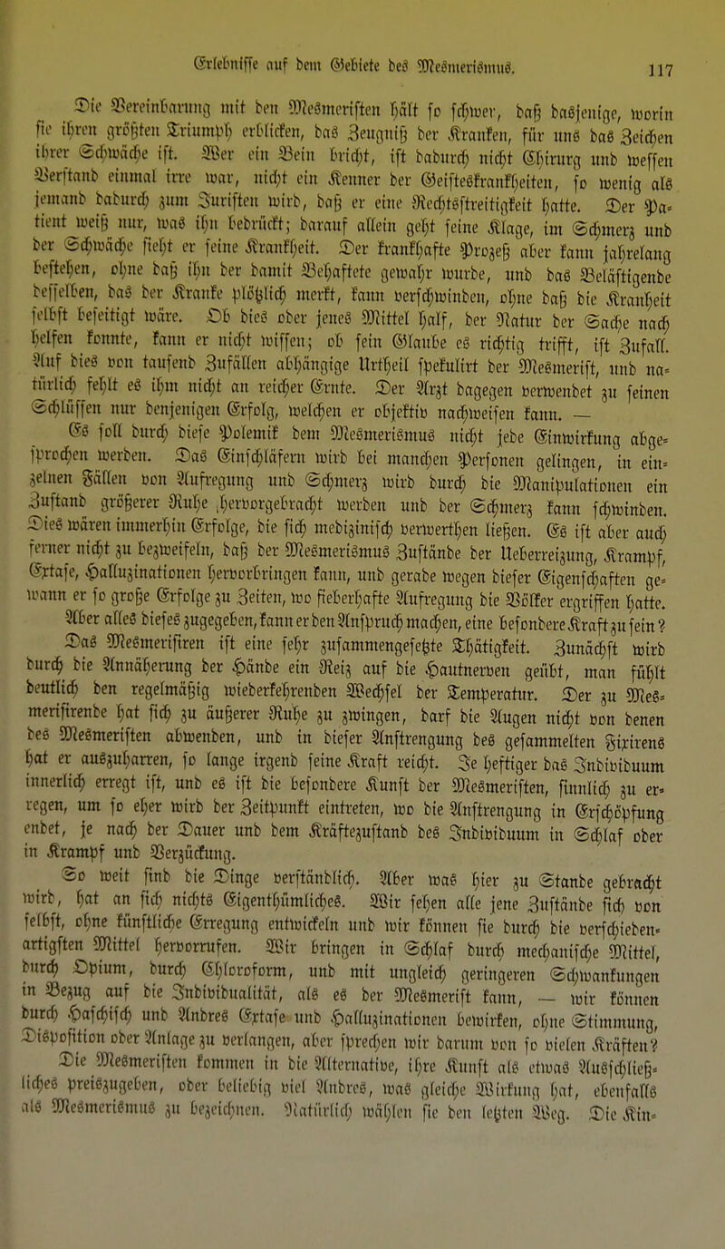 Wt SSereinBarung mit ben SOfeftmeriffat Bätt fo fcfwer, baß beseitige, Worin fio ifren größten Sriumpb erBlitfen, bag Beugniß bev ßraufen, für un8 bag Beleben ihrer <S(Bwfi$e ift. 383er ein Sein bricht, ift baburcB. nießt (SBirurg unb weffen SSerftanb einmal im war, nid;t ein Äenner ber ©eiftegfranftyeiten, fo wenig alg iemanb baburd; 311m Sutiften wirb, bafj er eine SlecBigftrettigfeit Barte. «Der $a- Hent »etg nur, mag ißn Bebrüitt; barauf allein get;t feine Älage, im ©cBmers unb ba ^tBwäcBe ftel;t er feine föanfBeir. ©er fran!f;afte 9>roge§ «Ber fann jahrelang beftefym, ebne bafj ihn ber bamit SSeBafrere gewaljr Würbe, unb bag ©eläftigenbe beffelBen, baS ber Ätanfe pBpcr) merft, rann oerfc^röinben, oBne baß bie $rant;eit felbft Gefertigt märe. OB bieg ober feneS Hirtel f;alf, ber «Rahir ber ©at^e na$ helfen tonnte, fann er nifyt miffen; ob fein ©laute eg richtig trifft, ift BufalT. 3lttf bie«? oon taufenb Sufätten aBpngige Urteil fpefulirt ber SJlegmerift, unb na« tiirlid; fep eg t&nt nify an reicher ©ritte. 2)er Strjt bagegen berWenbet ju feinen ©epffen nur benjenigen ©rfolg, welcBen er oBjeftib nad;weifen fann. — ©g foft burer) biefe Volenti! bem 9Re8meri«mu8 nicBt jebe (Stnwirfung aBge» fprocBen »erben. Saß (Sinfdjiäfent wirb Bei mannen $)erfonen gelingen, in ein» meinen Sailen bon Aufregung unb ©d;merj Wirb burch; bie äRampulationen ein Buftanb größerer 3iul;e ilerr-DrgeBradjt werben unb ber ©dmterä fatm fcBtotnben. Tieg wären immerbiu (Srfolge, bie ficB mebiginifcB berwerrt;en ließen, gg ift aber auef; femer nidjt ju Bezweifeln, baß ber StRegmerigmug Buftänbe ber UeBerreijung, Krampf, %rafe, ^aKujinationen t;erbDrBringen fann, unb gerabe wegen biefer @igenftf;aften ge' wann er fo große @rfolge gu Seiten, wo fieberhafte Stufregung bie SSoIfer ergriffen f;atte. 2lber afteS biefeggugegeBen, fann er benSlnfprucBmacBen, eine Befonbere .Kraft in fein? Sag 2J<egmeriftren ift eine fet;r sufammengefetjte £t;ättgfeit. SunäcBft Wirb burd; bie 2(nnaf;erung ber £änbe ein IReig auf bie £autnerben geüBt, man fuBft bentltd) ben regelmäßig mieberfeljrenben SeeBfel ber Temperatur. 5)er gu 30Reg= mertftrenbe tmt fta) ju äußerer 9iut)e ju jwingen, barf bie 2(ugen titelt oon benen beö SCRegmeriften abwenben, unb in biefer SXnftrengung beS gefammelten gtrireng Bat er auSguBarren, fo lange trgenb feine ßraft retcBt. $e heftiger bag Snbitübuum innerlid; erregt ift, unb eg ift bie befonbere Äunft ber STcegmeriften, finnlitf; ju er» regen, um fo el;er wirb ber Seitpunft eintreten, Wo bie Slnftrengung in (SrfcBipfung enbet, je nad; ber 3)auer unb bem Äräfteguftanb beg Snbibibuttm in ©dilaf ober in Ärampf unb a3erjücfung. 2o weit ftnb bie Singe »erftänblid). 2tber wag l>ier ju ©tanbe geBrad;t Wirb, f;at an ftcf; nicf;tö (gigentt;ümlicBeg. Sötr fef;ert alle jene 3uftänbe ftd) ron felBft, ebne fünftlidje Erregung entwirfein unb wir fönnen fte burd; bie oerfd;ieben. artigften Hirtel f^eroorrufen. Sir bringen in ©cB/laf bureb med;auifd;e Littel, burd; Opium, burd; ©l;(oroform, unb mit ungteirf; geringeren ©cbwanfungen in 33egug auf bie Snbimbualität, alg eg ber ^egmerift fann, — mir fönnen burd) £afcf)ifd; unb 2(nbreg (gtfafe unb ^aHnjinationen 6eWirIen, ol;ue Stimmung, SigpDfitton ober Anlage gu »erlangen, aBer fpredjen wir Barum oon fo bieten Gräften? Die TOegmeriften fommen in bie SKternatioe, if;re Äunft a(g etwag 2(itgfcl;ließ. Iict;e6 preiggugeben, ober beliebig oiel 3(nbreg, mag gleicBe Sirfung l;at, eBenfallg alg ÜJiegmerigmug 31t bejeiebnen. 'Diatiirlid; tüäf;Ien fie ben legten SBeg. Sie Äin.