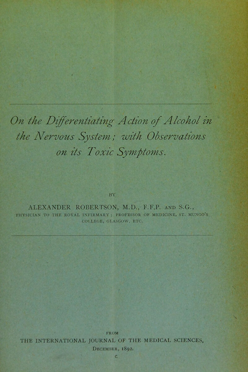 On the Differentiating Action of Alcohol in the Nervotts System; with Observations on its Toxic Symptoms. BY ALEXANDER ROBERTSON, M.D., F.F.P. and S.G., PHYSICIAN TO THE ROYAL INFIRMARY ; PROFESSOR OF MEDICINE, ST. MUNGO'S COLLEGE, GLASGOW, ETC. FROM THE INTERNATIONAL JOURNAL OF THE MEDICAL SCIENCES, Decemrer, 1892. c