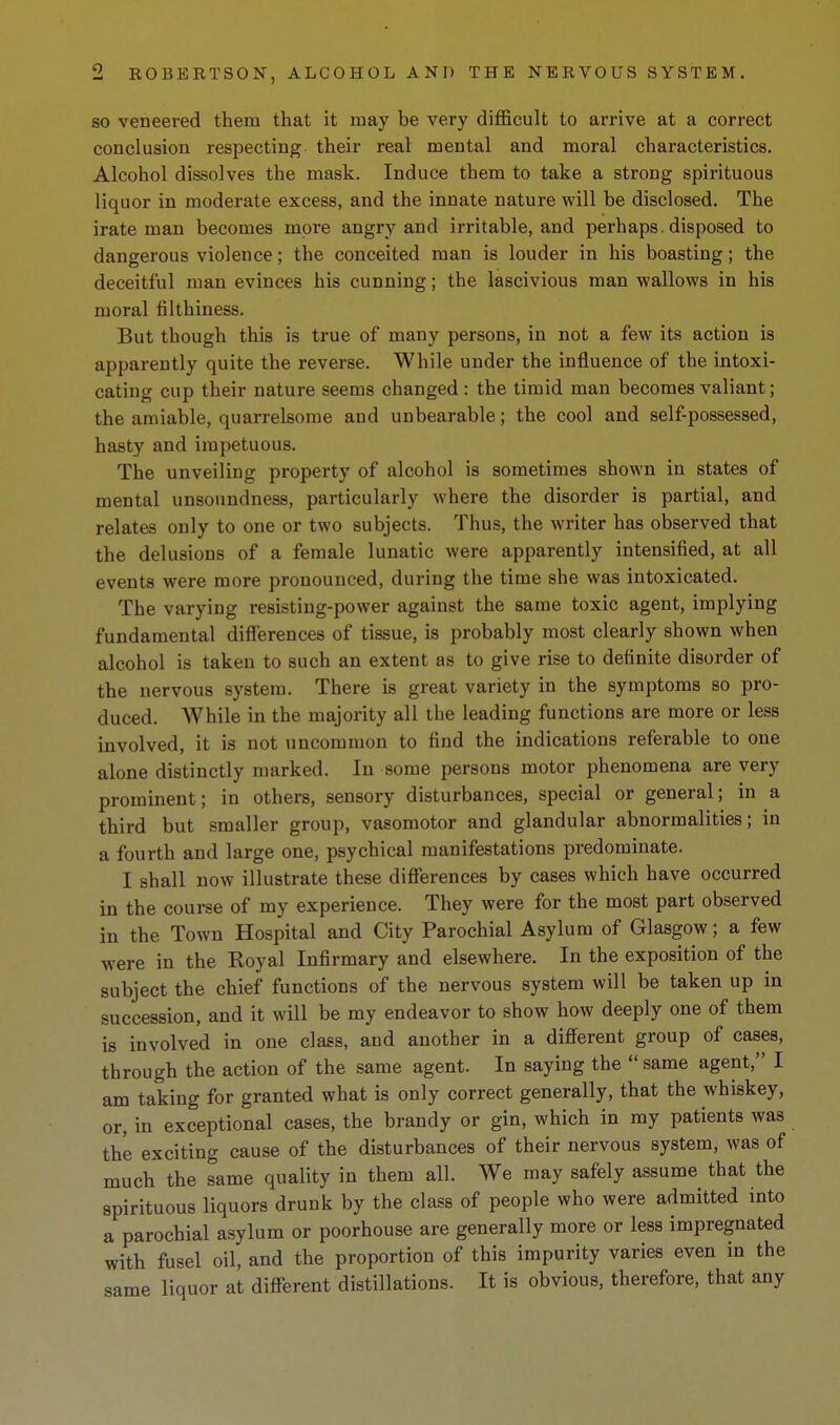 SO veneered them that it may be very difficult to arrive at a correct conclusion respecting their real mental and moral characteristics. Alcohol dissolves the mask. Induce them to take a strong spirituous liquor in moderate excess, and the innate nature will be disclosed. The irate man becomes more angry and irritable, and perhaps, disposed to dangerous violence; the conceited man is louder in his boasting; the deceitful man evinces his cunning; the lascivious man wallows in his moral filthiness. But though this is true of many persons, in not a few its action is apparently quite the reverse. While under the influence of the intoxi- cating cup their nature seems changed : the timid man becomes valiant; the amiable, quarrelsome and unbearable; the cool and self-possessed, hasty and impetuous. The unveiling property of alcohol is sometimes shown in states of mental unsoundness, particularly where the disorder is partial, and relates only to one or two subjects. Thus, the writer has observed that the delusions of a female lunatic were apparently intensified, at all events were more pronounced, during the time she was intoxicated. The varying resistiug-power against the same toxic agent, implying fundamental diflerences of tissue, is probably most clearly shown when alcohol is taken to such an extent as to give rise to definite disorder of the nervous system. There is great variety in the symptoms so pro- duced. While in the majority all the leading functions are more or less involved, it is not uncommon to find the indications referable to one alone distinctly marked. In some persons motor phenomena are very prominent; in others, sensory disturbances, special or general; in a third but smaller group, vasomotor and glandular abnormalities; in a fourth and large one, psychical manifestations predominate. I shall now illustrate these differences by cases which have occurred in the course of my experience. They were for the most part observed in the Town Hospital and City Parochial Asylum of Glasgow; a few were in the Royal Infirmary and elsewhere. In the exposition of the subject the chief functions of the nervous system will be taken up in succession, and it will be my endeavor to show how deeply one of them is involved in one class, and another in a different group of cases, through the action of the same agent. In saying the same agent, I am taking for granted what is only correct generally, that the whiskey, or, in exceptional cases, the brandy or gin, which in my patients was the exciting cause of the disturbances of their nervous system, was of much the same quality in them all. We may safely assume that the spirituous liquors drunk by the class of people who were admitted into a parochial asylum or poorhouse are generally more or less impregnated with fusel oil, and the proportion of this impurity varies even in the same liquor at different distillations. It is obvious, therefore, that any