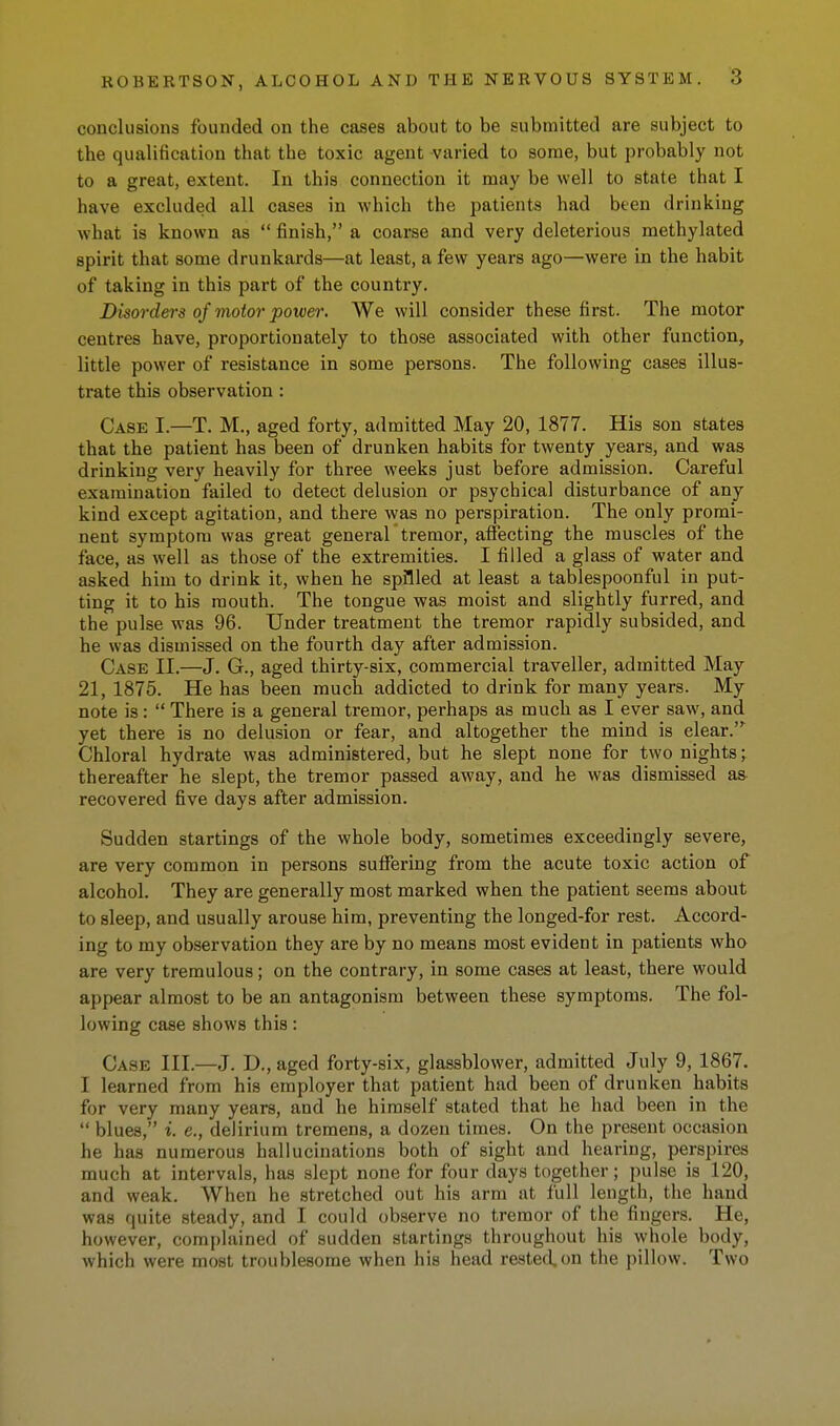 conclusions founded on the cases about to be submitted are subject to the qualification that the toxic agent -varied to some, but probably not to a great, extent. In this connection it may be well to state that I have excluded all cases in which the patients had been drinking what is known as finish, a coarse and very deleterious methylated spirit that some drunkards—at least, a few years ago—were in the habit of taking in this part of the country. Disorders of motor power. We will consider these first. The motor centres have, proportionately to those associated with other function, little power of resistance in some persons. The following cases illus- trate this observation : Case I.—T. M., aged forty, admitted May 20, 1877. His son states that the patient has been of drunken habits for twenty years, and was drinking very heavily for three weeks just before admission. Careful examination failed to detect delusion or psychical disturbance of any kind except agitation, and there was no perspiration. The only promi- nent symptom was great general tremor, affecting the muscles of the face, as well as those of the extremities. I filled a glass of water and asked him to drink it, when he spilled at least a tablespoonful in put- ting it to his mouth. The tongue was moist and slightly furred, and the pulse was 96. Under treatment the tremor rapidly subsided, and he was dismissed on the fourth day after admission. Case II.—J. G., aged thirty-six, commercial traveller, admitted May 21, 1875. He has been much addicted to drink for many years. My note is : There is a general tremor, perhaps as much as I ever saw, and yet there is no delusion or fear, and altogether the mind is clear.' Chloral hydrate was administered, but he slept none for two nights j thereafter he slept, the tremor passed away, and he was dismissed as recovered five days after admission. Sudden startings of the whole body, sometimes exceedingly severe, are very common in persons suffering from the acute toxic action of alcohol. They are generally most marked when the patient seems about to sleep, and usually arouse him, preventing the longed-for rest. Accord- ing to my observation they are by no means most evident in patients who are very tremulous; on the contrary, in some cases at least, there would appear almost to be an antagonism between these symptoms. The fol- lowing case shows this: Case III.—J. D., aged forty-six, glassblower, admitted July 9, 1867. I learned from his employer that patient had been of drunken habits for very many years, and he himself stated that he had been in the blues, i. e., delirium tremens, a dozen times. On the present occasion he has numerous hallucinations both of sight and hearing, perspires much at intervals, has slept none for four days together; pulse is 120, and weak. When he stretched out his arm at full length, the hand was quite steady, and I could observe no tremor of the fingers. He, however, complained of sudden startings throughout his whole body, which were most troublesome when his head rested, on the pillow. Two