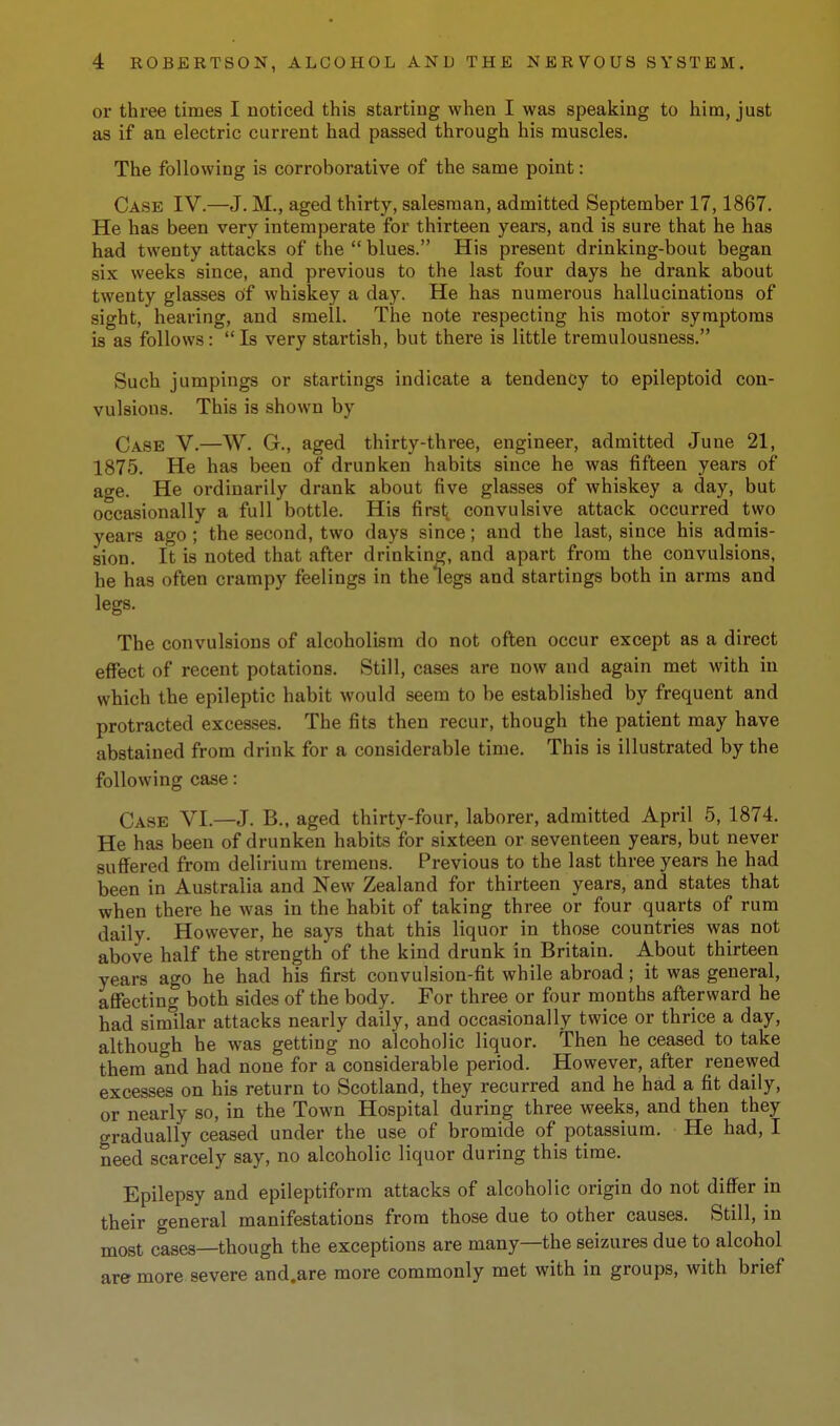 or three times I noticed this starting when I was speaking to him, just as if an electric current had passed through his muscles. The following is corroborative of the same point: Case IV.—J. M., aged thirty, salesman, admitted September 17,1867. He has been very intemperate for thirteen years, and is sure that he has had twenty attacks of the blues. His present drinking-bout began six weeks since, and previous to the last four days he drank about twenty glasses of whiskey a day. He has numerous hallucinations of sight, hearing, and smell. The note respecting his motor symptoms is as follows: Is very startish, but there is little tremulousness. Such jumpings or startings indicate a tendency to epileptoid con- vulsions. This is shown by Case V.—W. G., aged thirty-three, engineer, admitted June 21, 1875. He has been of drunken habits since he was fifteen years of age. He ordinarily drank about five glasses of whiskey a day, but occasionally a full bottle. His first; convulsive attack occurred two years ago ; the second, two days since; and the last, since his admis- sion. It is noted that after drinking, and apart from the convulsions, he has often crampy feelings in the legs and startings both in arms and legs. The convulsions of alcoholism do not often occur except as a direct effect of recent potations. Still, cases are now and again met with in which the epileptic habit would seem to be established by frequent and protracted excesses. The fits then recur, though the patient may have abstained from drink for a considerable time. This is illustrated by the following case: Case VI.—J. B., aged thirty-four, laborer, admitted April 5, 1874. He has been of drunken habits for sixteen or seventeen years, but never suff^ered from delirium tremens. Previous to the last three years he had been in Australia and New Zealand for thirteen years, and states that when there he was in the habit of taking three or four quarts of rum daily. However, he says that this liquor in those countries was not above half the strength of the kind drunk in Britain. About thirteen years ago he had his first convulsion-fit while abroad; it was general, affecting both sides of the body. For three or four months afterward he had similar attacks nearly daily, and occasionally twice or thrice a day, although be was getting no alcoholic liquor. Then he ceased to take them and had none for a considerable period. However, after renewed excesses on his return to Scotland, they recurred and he had a fit daily, or nearly so, in the Town Hospital during three weeks, and then they gradually ceased under the use of bromide of potassium. He had, I need scarcely say, no alcoholic liquor during this time. Epilepsy and epileptiform attacks of alcoholic origin do not differ in their general manifestations from those due to other causes. Still, in most cases—though the exceptions are many—the seizures due to alcohol are more severe and.are more commonly met with in groups, with brief