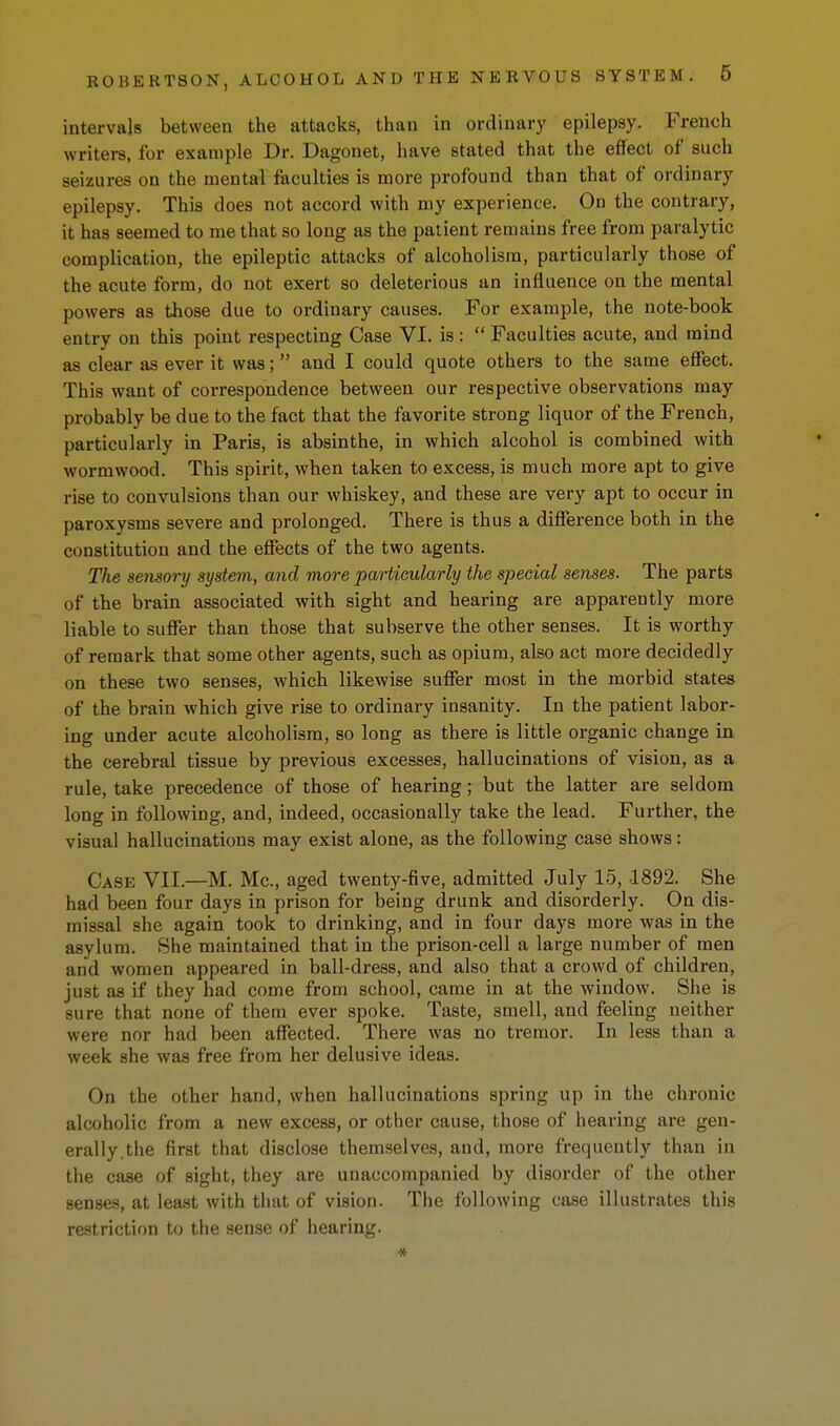 intervals between the attacks, than in ordinary epilepsy. French writers, for example Dr. Dagouet, have stated that the effect of such seizures on the mental faculties is more profound than that of ordinary epilepsy. This does not accord with my experience. On the contrary, it has seemed to me that so long as the patient remains free from paralytic complication, the epileptic attacks of alcoholism, particularly those of the acute form, do not exert so deleterious an influence on the mental powers as those due to ordinary causes. For example, the note-book entry on this point respecting Case VI. is : Faculties acute, and mind as clear as ever it was; and I could quote others to the same effect. This want of correspondence between our respective observations may probably be due to the fact that the favorite strong liquor of the French, particularly in Paris, is absinthe, in which alcohol is combined with wormwood. This spirit, when taken to excess, is much more apt to give rise to convulsions than our whiskey, and these are very apt to occur in paroxysms severe and prolonged. There is thus a difference both in the constitution and the effects of the two agents. The sensory system, and more particularly the special senses. The parts of the brain associated with sight and hearing are apparently more liable to suffer than those that subserve the other senses. It is worthy of remark that some other agents, such as opium, also act more decidedly on these two senses, which likewise suffer most in the morbid states of the brain which give rise to ordinary insanity. In the patient labor- ing under acute alcoholism, so long as there is little organic change in the cerebral tissue by previous excesses, hallucinations of vision, as a rule, take precedence of those of hearing; but the latter are seldom long in following, and, indeed, occasionally take the lead. Further, the visual hallucinations may exist alone, as the following case shows: Case VII.—M. Mc, aged twenty-five, admitted July 15, 1892. She had been four days in prison for being drunk and disorderly. On dis- missal she again took to drinking, and in four days more was in the asylum. She maintained that in the prison-cell a large number of men and women appeared in ball-dress, and also that a crowd of children, just as if they had come from school, came in at the window. She is sure that none of them ever spoke. Taste, smell, and feeling neither were nor had been affected. There was no tremor. In less than a week she was free from her delusive ideas. On the other hand, when hallucinations spring up in the chronic alcoholic from a new excess, or other cause, those of hearing are gen- erally.the first that disclose themselves, and, more frequently than in the case of sight, they are unaccompanied by disorder of the other senses, at least with that of vision. The following case illustrates this restriction to the sense of hearing. *