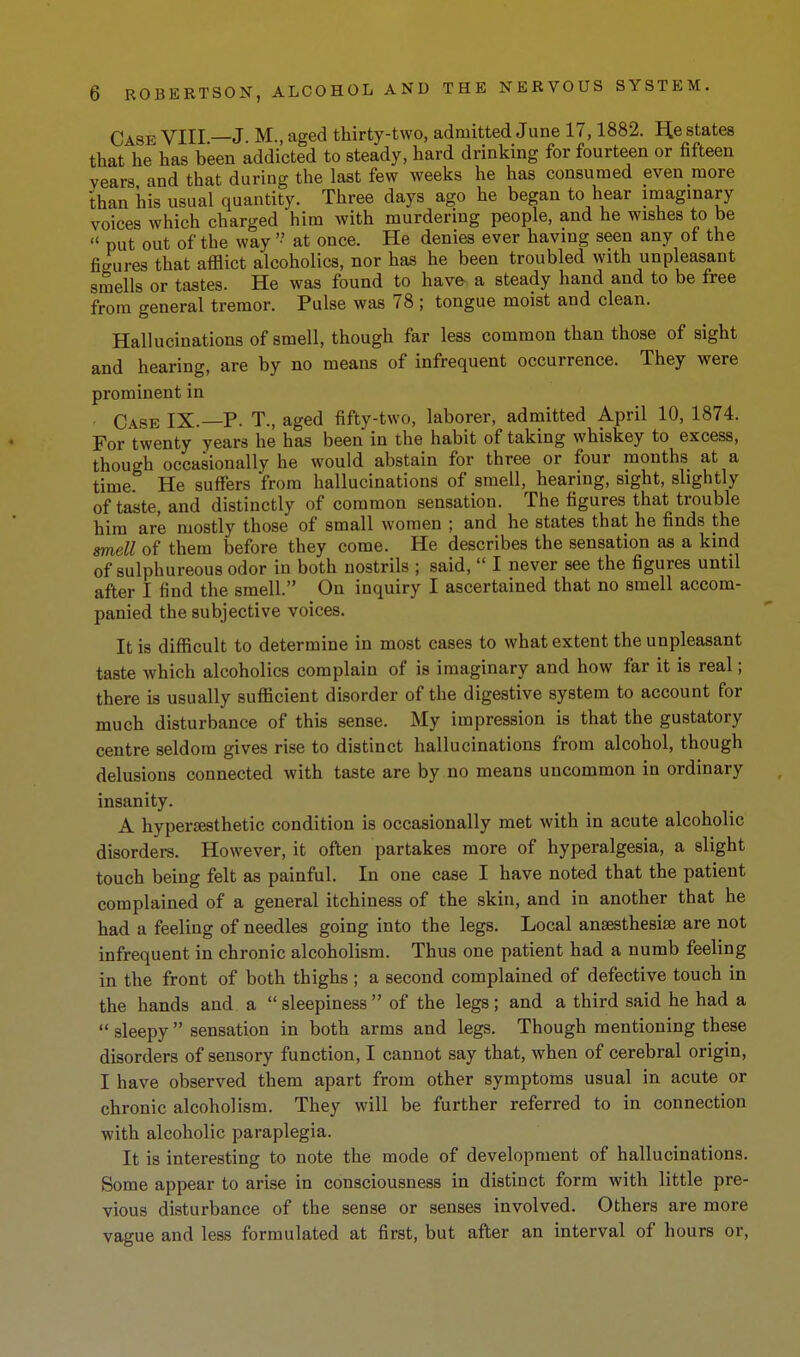 Case VIII —J. M., aged thirty-two, admitted June 17,1882. E[e states that he has been addicted to steady, hard drinking for fourteen or fifteen years and that during the last few weeks he has consumed even more than iiis usual quantity. Three days ago he began to hear imaginary voices which charged him with murdering people, and he wishes to be put out of the way '• at once. He denies ever having seen any ot the figures that afflict alcoholics, nor has he been troubled with unpleasant smells or tastes. He was found to have a steady hand and to be free from general tremor. Pulse was 78 ; tongue moist and clean. Hallucinations of smell, though far less common than those of sight and hearing, are by no means of infrequent occurrence. They were prominent in Case IX.—P. T., aged fifty-two, laborer, admitted April 10, 1874. For twenty years he has been in the habit of taking whiskey to excess, though occasionally he would abstain for three or four months at a time. He suffers from hallucinations of smell, hearing, sight, slightly of taste, and distinctly of common sensation. The figures that trouble him are mostly those of small women ; and he states that he finds the smell of them before they come. He describes the sensation as a kind of sulphureous odor in both nostrils ; said, I never see the figures until after I find the smell. On inquiry I ascertained that no smell accom- panied the subjective voices. It is difficult to determine in most cases to what extent the unpleasant taste which alcoholics complain of is imaginary and how far it is real; there is usually sufficient disorder of the digestive system to account for much disturbance of this sense. My impression is that the gustatory centre seldom gives rise to distinct hallucinations from alcohol, though delusions connected with taste are by no means uncommon in ordinary insanity. A hypersesthetic condition is occasionally met with in acute alcoholic disordei-s. However, it often partakes more of hyperalgesia, a slight touch being felt as painful. In one case I have noted that the patient complained of a general itchiness of the skin, and in another that he had a feeling of needles going into the legs. Local ansesthesise are not infrequent in chronic alcoholism. Thus one patient had a numb feeling in the front of both thighs ; a second complained of defective touch in the hands and a sleepiness of the legs; and a third said he had a sleepy sensation in both arms and legs. Though mentioning these disorders of sensory function, I cannot say that, when of cerebral origin, I have observed them apart from other symptoms usual in acute or chronic alcoholism. They will be further referred to in connection with alcoholic paraplegia. It is interesting to note the mode of development of hallucinations. Some appear to arise in consciousness in distinct form with little pre- vious disturbance of the sense or senses involved. Others are more vague and less formulated at first, but after an interval of hours or.