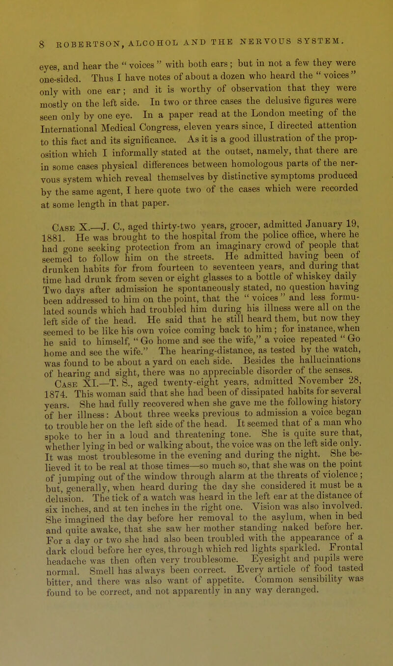 eyes, and hear the  voices  with both ears ; but in not a few they were one-sided. Thus I have notes of about a dozen who heard the  voices  only with one ear; and it is worthy of observation that they were mostly on the left side. In two or three cases the delusive figures were seen only by one eye. In a paper read at the London meeting of the International Medical Congress, eleven years since, I directed attention to this fact and its significance. As it is a good illustration of the prop- osition which I informally stated at the outset, namely, that there are in some cases physical differences between homologous parts of the ner- vous system which reveal themselves by distinctive symptoms produced by the same agent, I here quote two of the cases which were recorded at some length in that paper. Case X.—J. C, aged thirty-two years, grocer, admitted January 19, 1881. He was brought to the hospital from the police office, where he had gone seeking protection from an imaginary crowd of people that seemed to follow him on the streets. He admitted having been of drunken habits for from fourteen to seventeen years, and during that time had drunk from seven or eight glasses to a bottle of whiskey daily Two days after admission he spontaneously stated, no question havmg been addressed to him on the point, that the  voices  and less formu- lated sounds which had troubled him during his illness were all on the left side of the head. He said that he still heard them, but now they seemed to be like his own voice coming back to him; for instance, when he said to himself,  Go home and see the wife, a voice repeated  Go home and see the wife. The hearing-distance, as tested by the watch, was found to be about a yard on each side. Besides the hallucinations of hearing and sight, there was no appreciable disorder of the senses. Case XI.—T. 8., aged twenty-eight years, admitted November 28, 1874. This woman said that she had been of dissipated habits for several years. She had fully recovered when she gave me the following history of her illness: About three weeks previous to admission a voice began to trouble her on the left side of the head. It seemed that of a man who spoke to her in a loud and threatening tone. She is quite sure that, whether lying in bed or walking about, the voice was on the left side only. It was most troublesome in the evening and during the night. She be- lieved it to be real at those times—so much so, that she was on the point of jumping out of the window through alarm at the threats of violence ; but, generally, when heard during the day she considered it must be a delusion. The tick of a watch was heard in the left ear at the distance of six inches, and at ten inches in the right one. Vision was also involved. She imagined the day before her removal to the asylum, when in bed and quite awake, that she saw her mother standing naked before her. For a day or two she had also been troubled with the appearance of a dark cloud before her eyes, through which red lights sparkled. Frontal headache was then often very troublesome. Eyesight and pupils were normal. Smell has always been correct. Every article of food tasted bitter, and there was also want of appetite. Common sensibility was found to be correct, and not apparently in any way deranged.