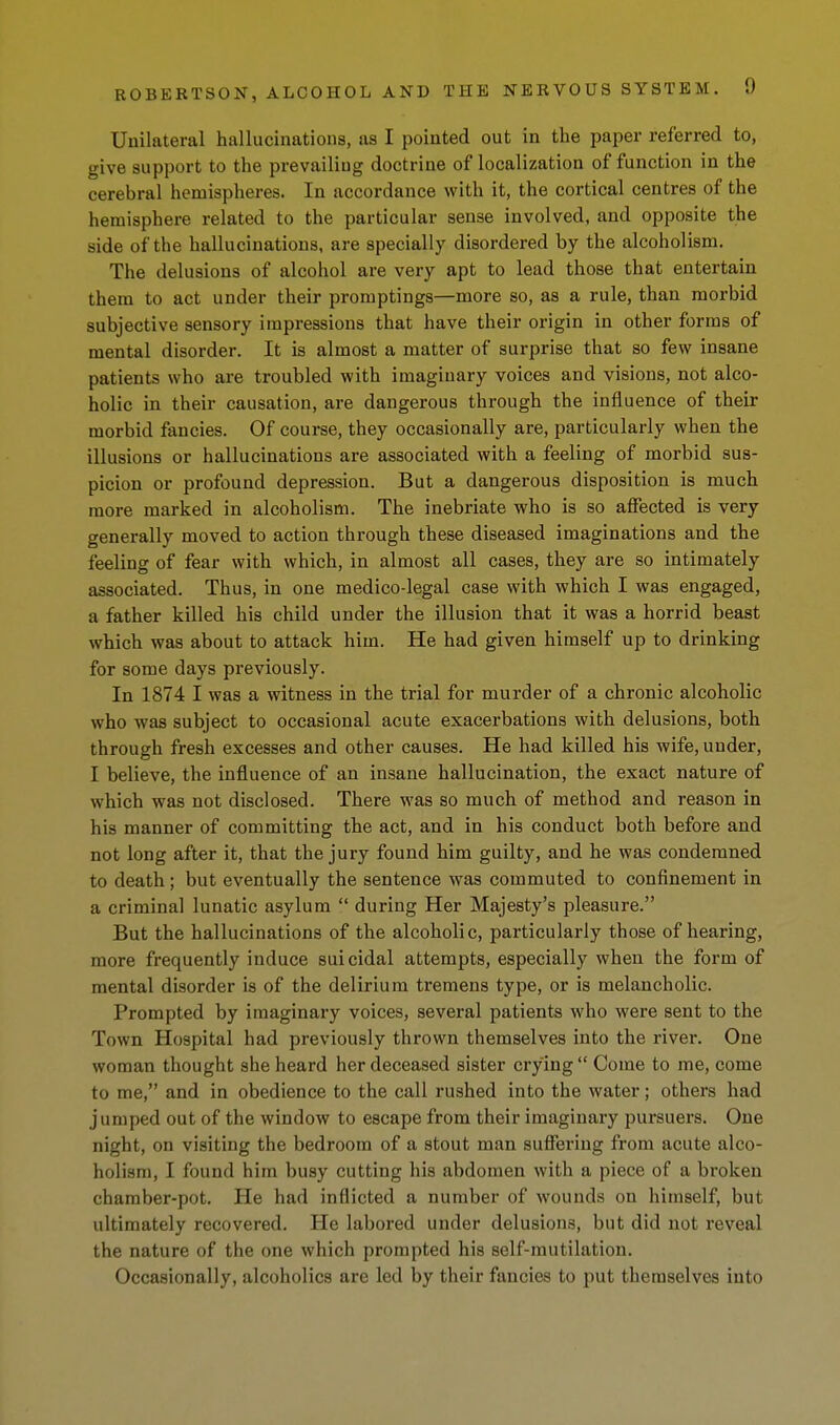 Unilateral hallucinations, as I pointed out in the paper referred to, give support to the prevailing doctrine of localization of function in the cerebral hemispheres. In accordance with it, the cortical centres of the hemisphere related to the particular sense involved, and opposite the side of the hallucinations, are specially disordered by the alcoholism. The delusions of alcohol are very apt to lead those that entertain them to act under their promptings—more so, as a rule, than morbid subjective sensory impressions that have their origin in other forms of mental disorder. It is almost a matter of surprise that so few insane patients who are troubled with imaginary voices and visions, not alco- holic in their causation, are dangerous through the influence of their morbid fancies. Of course, they occasionally are, particularly when the illusions or hallucinations are associated with a feeling of morbid sus- picion or profound depression. But a dangerous disposition is much more marked in alcoholism. The inebriate who is so affected is very generally moved to action through these diseased imaginations and the feeling of fear with which, in almost all cases, they are so intimately associated. Thus, in one medico-legal case with which I was engaged, a father killed his child under the illusion that it was a horrid beast which was about to attack him. He had given himself up to drinking for some days pi-eviously. In 1874 I was a witness in the trial for murder of a chronic alcoholic who was subject to occasional acute exacerbations with delusions, both through fresh excesses and other causes. He had killed his wife, under, I believe, the influence of an insane hallucination, the exact nature of which was not disclosed. There was so much of method and reason in his manner of committing the act, and in his conduct both before and not long after it, that the jury found him guilty, and he was condemned to death ; but eventually the sentence was commuted to confinement in a criminal lunatic asylum  during Her Majesty's pleasure. But the hallucinations of the alcoholic, particularly those of hearing, more frequently induce suicidal attempts, especially when the form of mental disorder is of the delirium tremens type, or is melancholic. Prompted by imaginary voices, several patients who were sent to the Town Hospital had previously thrown themselves into the river. One woman thought she heard her deceased sister crying  Come to me, come to me, and in obedience to the call rushed into the water; others had jumped out of the window to escape from their imaginary pursuers. One night, on visiting the bedroom of a stout man suffering from acute alco- holism, I found him busy cutting his abdomen with a piece of a broken chamber-pot. He had inflicted a number of wounds on himself, but ultimately recovered. He labored under delusions, but did not reveal the nature of the one which prompted his self-mutilation. Occasionally, alcoholics are led by their fancies to put themselves into