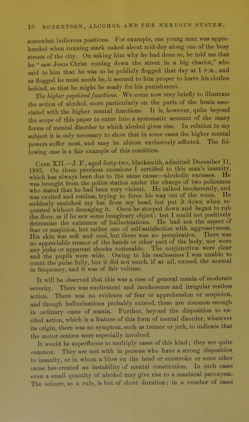 .somewhat ludicrous positions. For example, one young man was appre- hended when running stark naked about mid-day along one of the busy streets of the city. On asking him why he had done so, he told me that he  saw Jesus Christ coming down the street in a big chariot, who said to him that he was to be publicly flogged that day at 1 p.m., and as flogged he must needs be, it seemed to him proper to leave his clothes behind, so that he might be ready for his punishment. The higher psychical functions. We come now very briefly to illustrate the action of alcohol, more particularly on the parts of the brain asso- ciated with the higher mental functions. It is, however, quite beyond the scope of this paper to enter into a systematic account of the many forms of mental disorder to which alcohol gives rise. In relation to my subject it is only necessary to show that in some cases the higher mental powers sufier most, and may be almost exclusively affected. The fol- lowing case is a fair example of this condition. Case XII.—J. F., aged forty-two, blacksmith, admitted December 11, 1883. On three previous occasions I certified to this man's insanity, which has always been due to the same cause—alcoholic excesses. He was brought from the police station under the charge of two policemen who stated that he had been very violent. He talked incoherently, and was excited and restless, trying to force his way out of the room. He suddenly snatched my hat from my head, but put it down when re- quested without damaging it. Once he stooped down and began to rub the floor, as if he saw some imaginary object; but I could not positively determine the existence of hallucinations. He had not the aspect of fear or suspicion, but rather one of self-satisfaction with aggressiveness. His skin was soft and cool, but there was no perspiration. There was no appreciable tremor of the hands or other part of the body, nor were any jerks or apparent shocks noticeable. The conjunctivse were clear and the pupils were wide. Owing to his restlessness I was unable to count the pulse fully, but it did not much, if at all, exceed the normal in frequency, and it was of fair volume. It will be observed that this was a case of general mania of moderate severity. There was excitement and incoherence and irregular restless action. There was no evidence of fear or apprehension or suspicion, and though hallucinations probably existed, these are common enough in ordinary cases of mania. Further, beyond the disposition to ex- cited action, which is a feature of this form of mental disorder, whatever its origin, there was no symptom, such as tremor or jerk, to indicate that the motor centres were especially involved. It would be superfluous to multiply cases of this kind; they are quite common. They are met with in persons who have a strong disposition to insanity, or in whom a blow on the head or sunstroke or some other cause has created an instability of mental constitution. In such cases even a small quantity of alcohol may give rise to a maniacal paroxysm. The seizure, as a rule, is but of short duration; in a number of cases