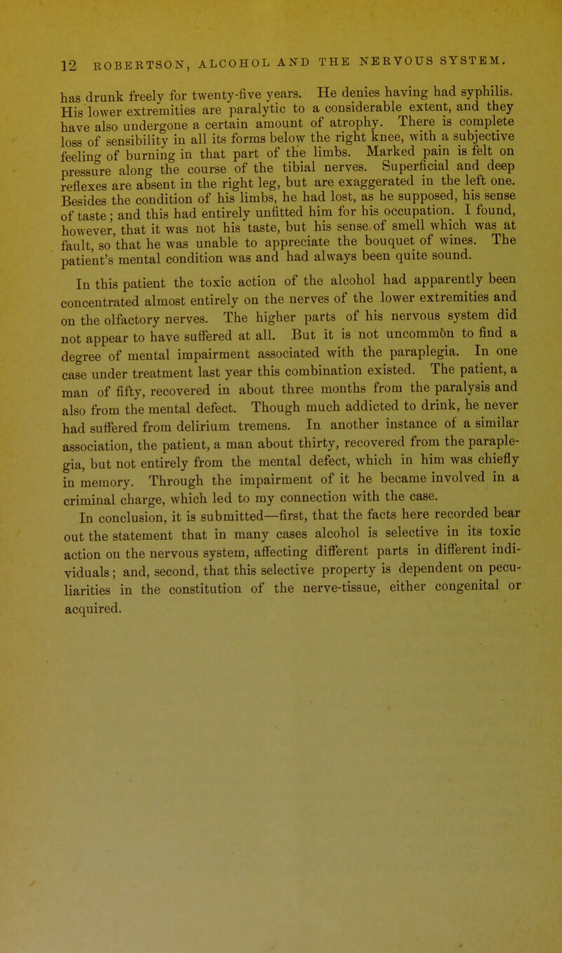 has drunk freely for twenty-five years. He denies having had syphilis. His lower extremities are paralytic to a considerable extent, and they have also undergone a certain amount of atrophy. There is complete loss of sensibility in all its forms below the right knee, with a subjective feeling of burning in that part of tbe limbs. Marked pain is felt on pressure along the course of the tibial nerves. Superficial and deep reflexes are absent in the right leg, but are exaggerated in the left one. Besides the condition of his limbs, he had lost, as he supposed, his sense of taste; and this had entirely unfitted him for his occupation. I found, however, that it was not his taste, but his sense, of smell which was at fault, so'that he was unable to appreciate the bouquet of wines. The patient's mental condition was and had always been quite sound. In this patient the toxic action of the alcohol had apparently been concentrated almost entirely on the nerves of the lower extremities and on the olfactory nerves. The higher parts of his nervous system did not appear to have sufiered at all. But it is not uncomm6n to find a degree of mental impairment associated with the paraplegia. In one case under treatment last year this combination existed. The patient, a man of fifty, recovered in about three months from the paralysis and also from the mental defect. Though much addicted to drink, he never had suffered from delirium tremens. In another instance of a similar association, the patient, a man about thirty, recovered from the paraple- gia, but not entirely from the mental defect, which in him was chiefly in memory. Through the impairment of it he became involved in a criminal charge, which led to my connection with the case. In conclusion, it is submitted—first, that the facts here recorded bear out the statement that in many cases alcohol is selective in its toxic action on the nervous system, affecting different parts in different indi- viduals ; and, second, that this selective property is dependent on pecu- liarities in the constitution of the nerve-tissue, either congenital or acquired.