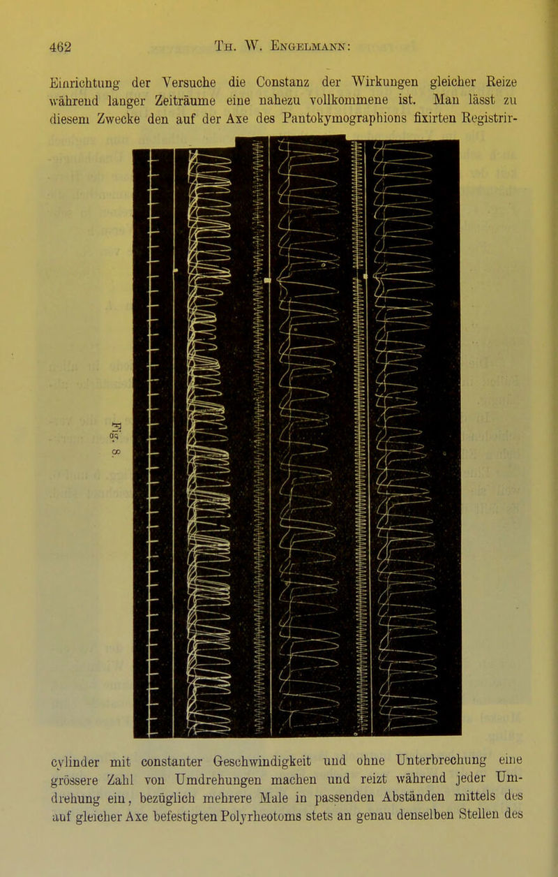 Einrichtung der Versuche die Constanz der Wirkungen gleicher Reize während langer Zeiträume eine nahezu vollkommene ist. Man lässt zu diesem Zwecke den auf der Axe des Pantokymographions fixirten Registrir- c\ linder mit constanter Geschwindigkeit und ohne Unterbrechung eine grössere Zahl von Umdrehungen machen und reizt während jeder Um- drehung ein, bezüglich mehrere Male in passenden Abständen mittels des auf gleicher Axe befestigten Polyrheotoms stets an genau denselben Stellen des