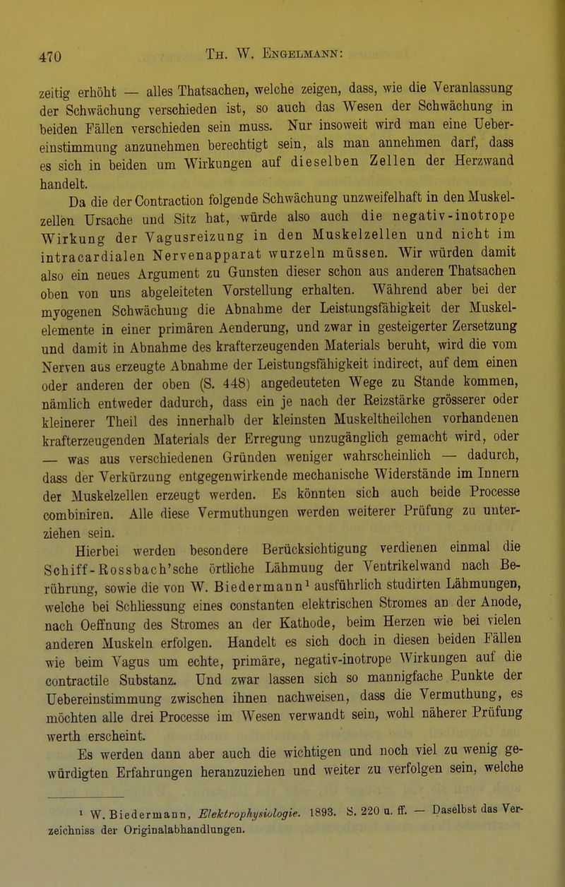 zeitig erhöht — alles Thatsachen, welche zeigen, dass, wie die Veranlassung der Schwächung verschieden ist, so auch das Wesen der Schwächung in beiden Fällen verschieden sein muss. Nur insoweit wird man eine Ueber- einstimmung anzunehmen berechtigt sein, als man annehmen darf, dass es sich in beiden um Wirkungen auf dieselben Zellen der Herzwand handelt. Da die der Contraction folgende Schwächung unzweifelhaft in den Muskel- zellen Ursache und Sitz hat, würde also auch die negativ-inotrope Wirkung der Vagusreizung in den Muskelzellen und nicht im intracardialen Nervenapparat wurzeln müssen. Wir würden damit also ein neues Argument zu Gunsten dieser schon aus anderen Thatsachen oben von uns abgeleiteten Vorstellung erhalten. Während aber bei der myogenen Schwächung die Abnahme der Leistungsfähigkeit der Muskel- elemente in einer primären Aenderung, und zwar in gesteigerter Zersetzung und damit in Abnahme des krafterzeugenden Materials beruht, wird die vom Nerven aus erzeugte Abnahme der Leistungsfähigkeit indirect, auf dem einen oder anderen der oben (S. 448) angedeuteten Wege zu Stande kommen, nämlich entweder dadurch, dass ein je nach der Reizstärke grösserer oder kleinerer Theil des innerhalb der kleinsten Muskeltheilchen vorhandenen krafterzeugenden Materials der Erregung unzugänglich gemacht wird, oder — was aus verschiedenen Gründen weniger wahrscheinlich — dadurch, dass der Verkürzung entgegenwirkende mechanische Widerstände im Innern der Muskelzellen erzeugt werden. Es könnten sich auch beide Processe combiniren. Alle diese Vermuthungen werden weiterer Prüfung zu unter- ziehen sein. Hierbei werden besondere Berücksichtigung verdienen einmal die Schiff-Rossbach'sche örtliche Lähmung der Ventrikelwand nach Be- rührung, sowie die von W. Biedermann1 ausführlich studirten Lähmungen, welche bei Schliessung eines constanten elektrischen Stromes an der Anode, nach Oeffnung des Stromes an der Kathode, beim Herzen wie bei vielen anderen Muskeln erfolgen. Handelt es sich doch in diesen beiden Fällen wie beim Vagus um echte, primäre, negativ-inotrope Wirkungen auf die contractile Substanz. Und zwar lassen sich so mannigfache Punkte der Uebereinstimmung zwischen ihnen nachweisen, dass die Vermuthung, es möchten alle drei Processe im Wesen verwandt sein, wohl näherer Prüfung werth erscheint. Es werden dann aber auch die wichtigen und noch viel zu wenig ge- würdigten Erfahrungen heranzuziehen und weiter zu verfolgen sein, welche 1 W. Biedermann, Elektrophysiologie. 1893. S. 220 u. ff. - Daselbst das Ver- zeichniss der Originalabhandlungen.