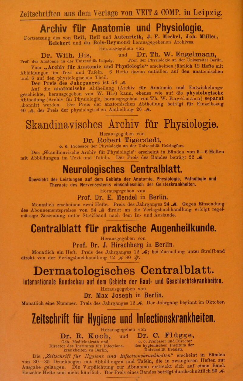 Zeitschriften aus dem Verlage von VEIT & COMP, in Leipzig. Archiv für Anatomie und Physiologie. Fortsetzung des von Reil, Reil und Autenrieth, J. F. Meckel, Joh. Müller, Reichert und du Bois-lleyuioiid herausgegebenen Arohives. Herausgegeben von Dr. Wilh. His, und Dr. Th. W. Engelmann, Prof. der Anatomie an der Universität Leipzig, Prof. der Physiologie an der Universität Berlin. Vom „Archiv für Anatomie und Physiologie erscheinen jährlich 12 Hefte mit Abbildungen im Text und Tafeln. 6 Hefte davon entfallen auf den anatomischen uud 6 auf den physiologischen Theil. Der Preis des Jahrganges ist 54 Ji. Auf die anatomische Abtheilung (Archiv für Anatomie und Entwickelt™ gs- geschichte, herausgegeben von W. His) kann, ebenso wie auf die physiologische Abtheilung (Archiv für Physiologie, herausgegeben von Th. W. Engelmann) separat abonnirt werden. Der Preis der anatomischen Abtheilung beträgt für Einzelbezug 40 Ji, der Preis der physiologischen Abtheilung 26 Ji. Skandinavisches Arohiv für Physiologie. Herausgegeben von Dr. Robert Tigerstedt, O. ö. Professor der Physiologie an der Universität Helsingfors. Das „Skandinavische Archiv für Physiologie erscheint in Bänden von 5—6 Hefton mit Abbildungen im Text und Tafeln. Der Preis des Bandes beträgt 22 Ji. Neurologisches Centraiblatt. Übersicht der Leistungen auf dem Gebiete der Anatomie, Physiologie, Pathologie und Therapie des Nervensystems einschliesslich der Geisteskrankheiten. Herausgegeben von Prof. Dr. E. Mendel in Berlin. Monatlich erscheinen zwei Hefte. Preis des Jahrganges 24 Ji. Gegen Binsendung des Abonnementspreises von 24 Ji direkt an die Verlagsbuchhandlung erfolgt regel- mässige Zusendung unter Streifband nach dem In- und Auslände. Centraiblatt für praktische Augenheilkunde. Herausgegeben von Prof. Dr. J. Hirschberg in Berlin. Monatlich ein Heft. Preis des Jahrganges 12 Ji; bei Zusendung unter Streifband direkt von der Verlagsbuchhandlung 12 Ji 80 ty. Dermatologisches Centralblatt. Internationale Rundschau auf dem Gebiete der Haut- und Geschlechtskrankheiten. Herausgegeben von Dr. Max Joseph in Berlin. Monatlich eine Nummer. Preis des Jahrganges 12 Ji. Der Jahrgang beginnt im Oktober. Zeitschrift für Hygiene und Infectionskrankheiten. Herausgegeben von Dr. R. Koch, und Dr. C. Flügge, Geh. Medicinalrath und o. ö. Professor und Diroctor Director des Institutes für Infections- des hygienischen Institute der krankheiten zu Berlin, Universität Breslau. Die „Zeitschrift für Hygiene und Infectionskrankheiten erscheint in Bänden von 30—35 Druckbogen mit Abbildungen und Tafeln, die in zwanglosen Heften zur Ausgabe gelangen. Die Verpflichtung zur Abnahme erstreckt sich auf einen Band. Einzelne Hefte sind nicht käuflich. Der Preis eines Bandes beträgt durchschnittlich 20 Ji.