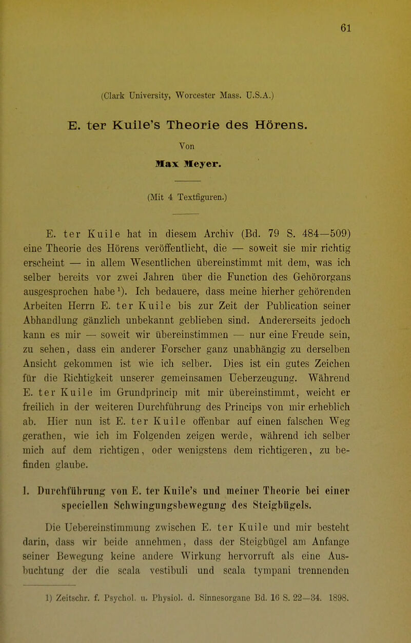 (Clai'k University, Worcester Mass. U.S.A.) E. ter Kuile's Theorie des Horens. Von Max Meyer. (Mit 4 Textfiguren.) E. ter Kuile hat in diesem Archiv (Bd. 79 S. 484—509) eine Theorie des Horens veroffentlicht, die — soweit sie mir richtig erscheint — in allem Wesentlichen iibereinstimmt rait dem, was ich selber bereits vor zwei Jahren iiber die Function des Gehororgans ausgesprochen babe Ich bedauere, dass meine hierher gehorenden Arbeiten Herrn E. ter Kuile bis zur Zeit der Publication seiner Abhandlung ganzlich unbekannt geblieben sind. Andererseits jedoch kann es mir — soweit wir ubereinstimmen — nur eine Freude sein, zu sehen, dass ein anderer Forscher ganz unabhangig zu derselben Ansicht gekommen ist wie ich selber. Dies ist ein gutes Zeichen fiir die Richtigkeit unserer gemeinsameD Ueberzeugung. Wahrend. E. ter Kuile im Grundprincip mit mir iibereinstimmt, weicht er freilich in der weiteren Durchfiihrung des Princips von mir erheblich ab. Hier nun ist E. ter Kuile oflfenbar auf einen falschen Weg gerathen, wie ich im Folgenden zeigen werde, wahrend ich selber mich auf dem richtigen, oder wenigstens dem richtigeren, zu be- finden glaube. 1. Durchfiihrung von E. ter Kuile's und nieiner Theorie hei einer speciellen Schwingungsbewegung des Steigbiigels. Die Uebereinstiramung zwischen E. ter Kuile und mir besteht darin, dass wir beide annehmen, dass der Steigbiigel am Anfange seiner Bewegung keine andere Wirkung hervorruft als eine Aus- buchtung der die scala vestibuli und scala tympani trennenden 1) Zeitschr. f. Psychol, u. Physiol, d. Sinnesorgane Bd. IG S. 22-34. 1898.