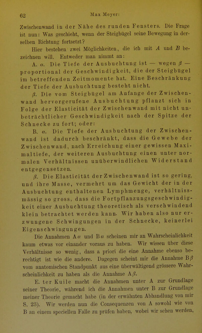 Zwischenwand in der Nahe des runden Fensters. Die Frage ist nun: Was geschieht, wemi der Steigbugel seine Bewegung in der- selben Richtung fortsetzt? Hier bestehen zwei Moglichkeiten, die ich mit A uud B be- zeichnen will, Entweder man nimmt an: A. a. Die Tiefe der Ausbuchtung ist — wegen /9 — proportional der Geschwindi gkeit, die der Steigbugel im betreffenden Zeitmomente hat. Fine Beschrankung der Tiefe der Ausbuchtung besteht nicht. /?. Die vom Steigbilgel am Anfange der Zwischen- wand hervorgerufene Ausbuchtung pflanzt sich in Folge der Elastieitat der Zwischenwand mit nicht un- betrachtlieher Geschwindigkeit nach der Spitze der Schnecke zu fort; oder: B. a. Die Tiefe der Ausbuchtung der Zwischen- wand ist dadurch beschrankt, dass die Gewebe der Zwischenwand, nach Erreichung einer gewissen Maxi- maltiefe, der weiteren Ausbuchtung einen unter nor- malen Verhaltnissen untlberwindlichen Widerstand entgegensetzen. /3. Die Elastieitat der Zwischenwand ist so gering, und ihre Masse, vermehrt um das Gewicht der in der Ausbuchtung enthaltenen Lymphmenge, verhaltniss- massig so gross, dass die Fortpflanzungsgeschwindig- keit einer Ausbuchtung theoretisch als verschwindend klein betrachtet werden kann. Wir haben also nur er- zwungene Schwingungen in der Schnecke, keinerlei Ei gens chwingun gen. Die Annahmen A a und B a scheinen mir an Wahrscheinlichkeit kaum etwas vor einauder voraus zu haben. Wir wisseu uber diese Verhaltnisse so wenig, dass a priori die eine Annahme ebenso be- rechtigt ist wie die andere. Dagegen scheint mir die Annahme B/? vom anatomischen Standpunkt aus eine iiberwaltigend grossere Wahr- scheinlichkeit zu haben als die Annahme A/?. E. ter Kuile macht die Annahmen unter A zur Grundlage seiner Theorie, wahrend ich die Annahmen unter B zur Grundlage meiner Theorie gemacht habe (in der erwahnten Abhandlung von mir S. 23). Wir werden nun die Gonsequenzen von A sowohl wie von B an einem speciellen Falle zu prufen haben, wobei wir sehen werden.