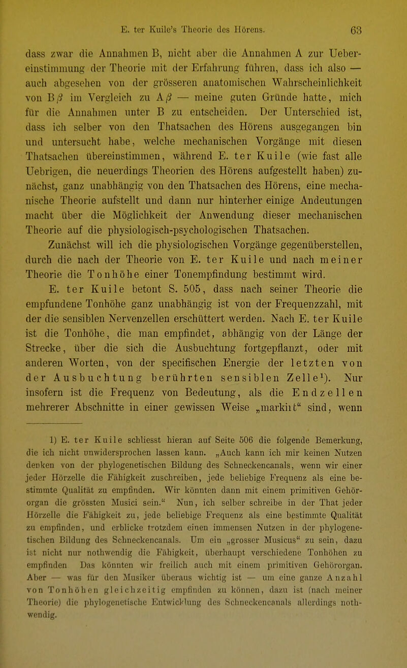 dass zwar die Annahmen B, uicht aber die Annahmen A zur Ueber- einstimniiing der Theorie mit der Erfalivung fiihren, dass icli also — auch abgesehen von der grosseren anatomischeii Wahrscheinlichkeit von B/S ini Vergleich zu A/S — meine guten Griiude hatte, mich fUr die Annahmen unter B zu entscheiden. Der Unterschied ist, dass ich selber von den Thatsachen des Horens ausgegangen bin und untersucht habe, welche mechanischen Vorgange mit diesen Thatsachen iibereinstimmen, wahrend E. ter Kuile (wie fast alle Uebrigen, die neuerdings Theorien des Horens aufgestellt haben) zu- nachst, ganz unabhangig von den Thatsachen des Horens, eine mecha- nische Theorie aufstellt und dann nur hinterher einige Andeutungen macht ilber die Moglichkeit der Anwendung dieser mechanischen Theorie auf die physiologisch-psychologischen Thatsachen. Zunachst will ich die physiologischen Vorgange gegeniiberstellen, durch die nach der Theorie von E. ter Kuile und nach meiner Theorie die Tonhohe einer Tonemijfindung bestimmt wird. E. ter Kuile betont S. 505, dass nach seiner Theorie die empfundene Tonhohe ganz unabhangig ist von der Frequenzzahl, mit der die sensiblen Nervenzellen erschilttert werdeu. Nach E. ter Kuile ist die Tonhohe, die man empfindet, abhangig von der Lange der Strecke, iiber die sich die Ausbuchtung fortgepflanzt, oder mit anderen Worten, von der specifischen Energie der letzten von der Ausbuchtung berilhrten sensiblen Zelle^), Nur insofern ist die Frequenz von Bedeutung, als die E n d z e 11 e n mehrerer Abschnitte in einer gewissen Weise „markiit sind, wenu 1) E. ter Kuile schliesst hieran auf Seite 506 die folgende Bemerkung, die ich nicht unwidersprochen lassen kann. „Auch kann ich mir keinen Nutzen denken von der phylogenetischen Bildung des Schneckencanals, wenn wir einer jeder Horzelle die Fahigkeit zuschreiben, jede beliebige Frequenz als eine be- stimmte Qualitat zu empfinden. Wir konnten dann mit einem primitiven Gehor- organ die grossten Musici sein. Nun, ich selber scbreibe in der That jeder Horzelle die Fahigkeit zu, jede beliebige Frequenz als eine bestimnite Qualitat zu empfinden, und erblicke trotzdem eiuen immensen Nutzen in der phylogene- tischen Bildung des Schneckencanals. Um ein „grosser Musicus zu sein, dazu ist nicht nur nothwendig die Fahigkeit, fiberhaupt verschiedene Tonhohen zu empfinden Das konnten wir freilich auch mit einem primitiven Gehororgan. Aber — was flir den Musiker uberaus wichtig ist — um eine ganze Anzahl von Tonhohen gleichzeitig empfinden zu konnen, dazu ist (nach meiner Theorie) die phylogenetische Entwicklung des Schneckencanals allerdings noth- wendig.