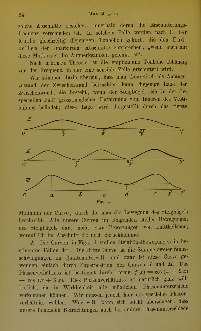 solche Abschnitte bestehen, innerhalb deren die ErschUtterungs- frequenz verschieden ist. In solchem Falle werden nach E. ter Kuile gleichzeitig diejenigen Tonhohen gehort, die den End- zell en der „markirten Abschnitte entsprechen, „wenn auch auf diese Markirung die Aufmerksamkeit gelenkt ist. Nach meiner Theorie ist die empfimdene Tonhohe abh^ngig von der Frequenz, in der eine sensible Zelle erschiittert wird. Wir stimmen darin ilberein, dass man theoretisch als Anfangs- zustand der Zwischenwand betrachten kann diejenige Lage der Zwischenwand, die besteht, wenn der Steigbugel sich in der (im speciellen Fall) grosstmoglichen Entfernung vom Inneren des Vesti- bulums befindet; diese Lage wird dargestellt durch das tiefste Fig. 1. Minimum der Curve, durch die man die Bewegung des SteigbUgels beschreibt. Alle unsere Curven im Folgenden stellen Bewegungen des Steigbilgels dar, nicht etwa Bewegungen von Lufttheilchen, worauf ich im Abschnitt 3 c noch zuruckkomme. A. Die Curven in Figur 1 stellen Steigbugelbewegungen in be- stimmten Fallen dar. Die dritte Curve ist die Summe zweier Sinus- schwingungen im Quintenintervall; und zwar ist diese Curve ge- wonnen einfach durch Superposition der Curven I und 11. Das Phasenverhaltniss ist bestimmt durch Formel f{x) = cos (tt -f 2 H- cos (tt + 3 x). Dies Phasenverhaltniss ist naturlich ganz will- kurlich, da in Wirkliehkeit alle moglichen Phasenunterschiede vorkommen konnen, Wir miissen jedoch hier ein specielles Phasen- verhaltniss wahlen. Wer will, kann sich leicht iiberzeugen, dass unsere folgenden Betrachtungen auch fur andere Phasenunterschiede
