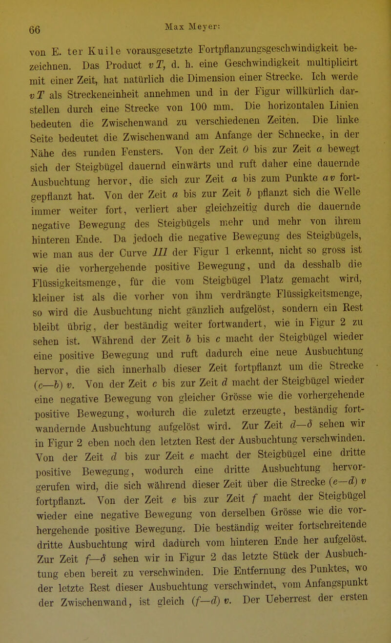 von E. ter Kuile vorausgesetzte Fortpflanzungsgeschwindigkeit be- zeiehnen. Das Product vT, d. h. eine Geschwindigkeit multiplicirt mit einer Zeit, hat natiirlieh die Dimension einer Strecke. Ich werde vT als Streckeneinheit annehmen und in der Figur willkilrlieh dar- stellen durch eine Strecke von 100 mm. Die horizontalen Linien bedeuten die Zwischenwand zu verschiedenen Zeiten. Die linke Seite bedeutet die Zwischenwand am Anfange der Schneeke, in der Nahe des runden Fensters. Von der Zeit 0 bis zur Zeit a bewegt sich der Steigbugel dauernd einwarts und ruft daher eine dauernde Ausbuchtung hervor, die sich zur Zeit a bis zum Punkte av fort- gepflanzt hat. Von der Zeit a bis zur Zeit h pflauzt sich die Welle immer weiter fort, verliert aber gleiehzeitig durch die dauernde negative Bewegung des Steigbugels mehr und mehr von ihrem hinteren Ende. Da jedoch die negative Bewegung des Steigbugels, wie man aus der Curve 111 der Figur 1 erkennt, nicht so gross ist wie die vorhergehende positive Bewegung, und da desshalb die Flussigkeitsmenge, far die vom Steigbugel Platz gemacht wird, kleiner ist als die vorher von ihm verdrangte Flussigkeitsmenge, so wird die Ausbuchtung nicht ganzlich aufgelost, sondern ein Rest bleibt iibrig, der bestandig weiter fortwandert, wie in Figur 2 zu sehen ist. Wahrend der Zeit b bis c macht der Steigbugel wieder eine positive Bewegung und ruft dadurch eine neue Ausbuchtung hervor, die sich innerhalb dieser Zeit fortpflanzt um die Strecke (c_&) V. Von der Zeit c bis zur Zeit d macht der Steigbugel wieder eine negative Bewegung von gleicher Grosse wie die vorhergehende positive Bewegung, wodurch die zuletzt erzeugte, bestandig fort- wandernde Ausbuchtung aufgelost wird. Zur Zeit d—d sehen wir in Figur 2 eben noch den letzten Rest der Ausbuchtung verschwinden. Von der Zeit d bis zur Zeit e macht der Steigbugel eine dritte positive Bewegung, wodurch eine dritte Ausbuchtung hervor- gerufen wird, die sich wahrend dieser Zeit ilber die Strecke (e-d) v fortpflanzt. Von der Zeit e bis zur Zeit f macht der Steigbugel wieder eine negative Bewegung von derselben Grosse wie die vor- hergehende positive Bewegung. Die bestandig weiter fortschreitende dritte Ausbuchtung wird dadiireh vom hinteren Ende her aufgelost. Zur Zeit f—S sehen wir in Figur 2 das letzte Stuck der Ausbuch- tung eben bereit zu verschwinden. Die Entfemung des Punktes, wo der letzte Rest dieser Ausbuchtung verschwindet, vom Anfangspunkt der Zwischenwand, ist gleich (f-d) v. Der Ueberrest der ersten