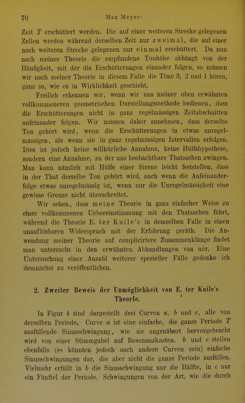 Zeit T erschiittert werden. Die auf einer weiteren Strecke gelegenen Zellen werden wahrend derselbeu Zeit nur z w e i m a 1, die auf einer noch weiteren Strecke gelegenen nur einmal erschiittert. Da nun nach meiner Theorie die empfundene Tonhohe abhangt von der Haufigkeit, mit der die Erschiitterungen einander folgen, so mtlssen wir nach meiner Theorie in diesem Falle die Tone 3, 2 und 1 horen, ganz so, wie es in Wirklichkeit geschieht. Freilich erkennen wir, wenn wir uns meiner oben erwahnten vollkommeneren geometrischen Darstellungsmethode bedienen, dass die Erschiitterungen nicht in ganz regelmassigen Zeitabschnitten aufeinander folgen. Wir milssen daher annehmen, dass derselbe Ton gehort wird, wenn die Erschiitterungen in etwas unregel- massigen, als wenn sie in ganz regelmassigen Intervallen erfolgen. Dies ist jedoch keine willkilrliche Annahme, keine Hulfshypothese, sondern eine Annahme, zu der uns beobachtbare Thatsachen zwingen. Man kann namlich mit Hulfe einer Sirene leicht feststellen, dass in der That derselbe Ton gehOrt wird, auch wenn die Aufeinander- folge etwas unregelmilssig ist, wenn nur die Unregelmassigkeit eine gewisse Grenze nicht iiberschreitet. Wir sehen, dass meine Theorie in ganz einfaeher Weise zu einer vollkommenen Uebereinstimmung mit den Thatsachen fahrt, wahrend die Theorie E. ter Kuile's in demselben Falle in einen unauflosbaren Widerspruch mit der Erfahrung gerath. Die An- wendung meiner Theorie auf complicirtere Zusammenklange findet man untersucht in den erwahnten Abhandlungen von mir. Eine Untersuchung einer Anzahl weiterer specieller Falle gedenke ich demnachst zu veroffentlichen. 2. ZTfeiter Beweis der TJnmoglichkeit von E. ter Kuile's Theorie. In Figur 4 sind dargestellt drei Curven a, l und c, alle von derselben Periode. Curve a ist eine einfache, die ganze Feriode T ausfiillende Sinusschwingung, wie sie angenahert hervorgebracht wird von einer Stimmgabel auf Resonanzkasten. & und c stellen ebenfalls (es konnten jedoch auch andere Curven sein) einfache Sinusschwingungen dar, die aber nicht die ganze Periode ausfullen. Vielmehr erfiillt in h die Sinusschwingung nur die Halfte, in c nur ein Fiinftel der Periode. Schwingungen von der Art, wie die durch