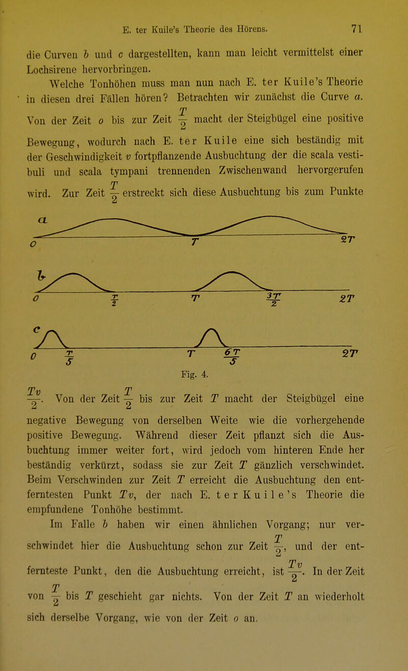 die Curven 6 und c dargestellten, kann man leicht vermittelst einer Lochsirene hervorbringen. Welche Tonhohen muss man mm naeh E. ter Kuile's Theorie in diesen drei Fallen horen? Betrachten wir zunachst die Curve a. T Von der Zeit o bis zur Zeit macht der SteigbUgel eine positive Bewegung, wodurch nach E. ter Kuile eine sich bestandig mit der Gesehwiudigkeit v fortpfianzende Ausbuchtung der die scala vesti- buli und scala tympani trennenden Zwischenwand hervorgerufen T wird. Zur Zeit erstreckt sich diese Ausbuchtung bis zum Punkte Fig. 4. -H. Von der Zeit bis zur Zeit T macht der Steigbtigel eine U LI negative Bewegung von derselben Weite wie die vorhergehende positive Bewegung. Wahrend dieser Zeit pflanzt sich die Aus- buchtung imraer weiter fort, wird jedoch vom hinteren Ende her bestandig verkiirzt, sodass sie zur Zeit T ganzlich verschwindet. Beim Verschwinden zur Zeit T erreicht die Ausbuchtung den ent- ferntesten Punkt Tv, der nach E. terKuile's Theorie die empfundene Tonhohe bestimmt. Im Falle h haben wir einen ahnlichen Vorgang; nur ver- T schwindet hier die Ausbuchtung schon zur Zeit und der ent- Tv femteste Punkt, den die Ausbuchtung erreicht, istIn der Zeit T von — bis T geschieht gar nichts. Von der Zeit T an wiederliolt sich derselbe Vorgang, wie von der Zeit o an.