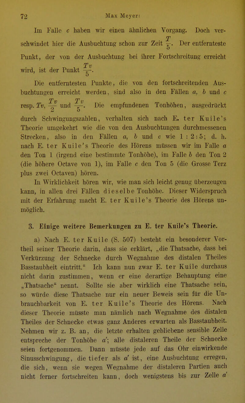 Im Falle c haben wir einen ahnlichen Vorgang. Docli ver- T schwindet hier die Ausbuchtung schon zur Zeit ^. Der entfernteste Punkt, der von der Ausbuchtung bei ihrer Fortschreitung erreicbt Tv wird, ist der Punkt Die entferntesten Punkte, die von den fortschreitenden Aus- buchtungen erreicht werden, sind also in den Fallen a, h und c Tv Tv resp. Tv,und Die empfundenen Tonhohen, ausgedrilckt durch Schwingungszahlen, verhalten sich nach E. ter Kuile's Theorie umgekehrt wie die von den Ausbuchtungen durchmessenen Strecken, also in den Fallen a, h und c wie 1:2:5; d. h. nach E. ter Kuile's Theorie des Horens miissen wir im Falle a den Ton 1 (irgend eine bestinimte Tonhohe), im Falle h den Ton 2 (die hohere Octave von 1), im Falle c den Ton 5 (die Grosse Terz plus zwei Octaven) horen. In Wirklichkeit horen wir, wie man sich leicht genug ilberzeugen kann, in alien drei Fallen di es el be Tonhohe. Dieser Widerspruch mit der Erfahrung macht E. ter Kuile's Theorie des Horens un- moglich. 3. Einige weitere Bemerkungen zu E. ter Kuile's Theorie. a) Nach E. ter Kuile (S. 507) besteht ein besonderer Vor- theil seiner Theorie darin, dass sie erklart, „die Thatsache, dass bei Verkiirzung der Schnecke durch Wegnahme des distalen Theiles Basstaubheit eintritt. Ich kann nun zwar E. ter Kuile durchaus nieht darin zustimmen, wenn er eine derartige Behauptung eine „Thatsache nennt. Sollte sie aber wirklich eine Thatsache sein, so wiirde diese Thatsache nur ein neuer Beweis sein fiir die Un- brauchbarkeit von E. ter Kuile's Theorie des Horens. Nach dieser Theorie miisste man namlich nach Wegnahme des distalen Theiles der Schnecke etwas ganz Anderes erwarten als Basstaubheit. Nehmen wir z. B. an, die letzte erhalten gebliebene sensible Zelle entspreche der Tonhohe a'\ alle distaleren Theile der Schnecke seien fortgenommen. Dann miisste jede auf das Ohr einwirkende Sinusschwingung, die tiefer als a' ist, eine Ausbuchtung erregen, die sich, wenn sie wegen Wegnahme der distaleren Partien auch nieht ferner fortschreiten kann, doch wenigstens bis zur Zelle d