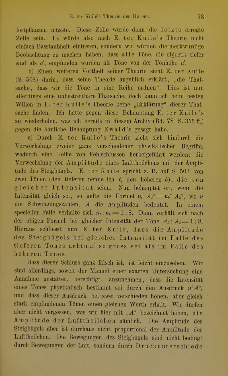 fortpflanzen mtlsste. Diese Zelle wUrde dann die letzte erregte Zelle sein. Es wtirde also nach E. ter Kuile's Theorie nicht eiufacb Basstaublieit eintreten, sondern wir wilrden die merkwUrdige Beobachtuiig zu machen haben, dass alle Tone, die objectiv tiefer sind als a\ empfuiiden wurden als T5ne von der Tonhohe a!. b) Einen weiteren Vortheil seiner Theorie sieht E. ter Kuile (S. 508) darin, dass seine Theorie angeblich erklart, „die That- saehe, dass wir die Tone in eine Reihe ordnen. Dies ist nun allerdings eine unbestreitbare Thatsache, doch kann ich beim besten Willen in E. ter Kuile's Theorie keine „Erklarung dieser That- sache finden. Ich hatte gegen diese Behauptung E. ter Kuile's zu wiederholen, was ich bereits in dieseni Archiv (Bd. 78 S. 355 ff.) gegen die ahnliche Behauptung Ewaid's gesagt habe. c) Durch E. ter Kuile's Theorie zieht sich hindurch die Verwechslung zweier ganz verschiedener physikalischer Begriffe, wodurch eine Reihe von Fehlschliissen herbeigefilhrt werden: die Verwechslung der Amplitude eines Lufttheilehens mit der Ampli- tude des Steigbiigels. E. ter Kuile spricht z. B. auf S. 503 von zwei Tonen (den tieferen nenne ich den hoheren die von gleicher Intensitat seien. Nun behauptet er, wenn die Intensitat gleich sei, so gelte die Formel nt^ At^ = rih^ Au^, wo n die Schwingungszahlen, A die Amplituden bedeutet. In einem speciellen Falle verhalte sich nt:nh=1 :8. Dann verhalt sich nach der obigen Formel bei gleicher Intensitat der Tone Ai,: J.< = 1: 8. Hieraus schliesst nun E. ter Kuile, dass die Amplitude des Steigbugels bei gleicher Intensitat im Falle des tieferen Tones achtmal so gross sei als im Falle des hoheren Tones. Dass dieser Schluss ganz falsch ist, ist leicht einzusehen. Wir sind allerdings, soweit der Mangel einer exacten Untersuchung eine Annahme gestattet, berechtigt, anzunehmen, dass die Intensitat eines Tones physikalisch bestimmt sei durch den Ausdruck n^A^, und dass dieser Ausdruck bei zwei verschieden hohen, aber gleich stark empfundenen Tonen einen gleichen Worth erhait. Wir dUrfen aber nicht vergessen, was wir hier mit „A bezeichnet haben, die Amplitude der Lufttheilchen namlich. Die Amplitude des Steigbiigels aber ist durchaus nicht proportional der Amplitude der Lufttheilchen. Die Bewegungen des Steigbiigels sind nicht bedingt durch Bewegungen der Luft, sondern durch Druckunterschiede